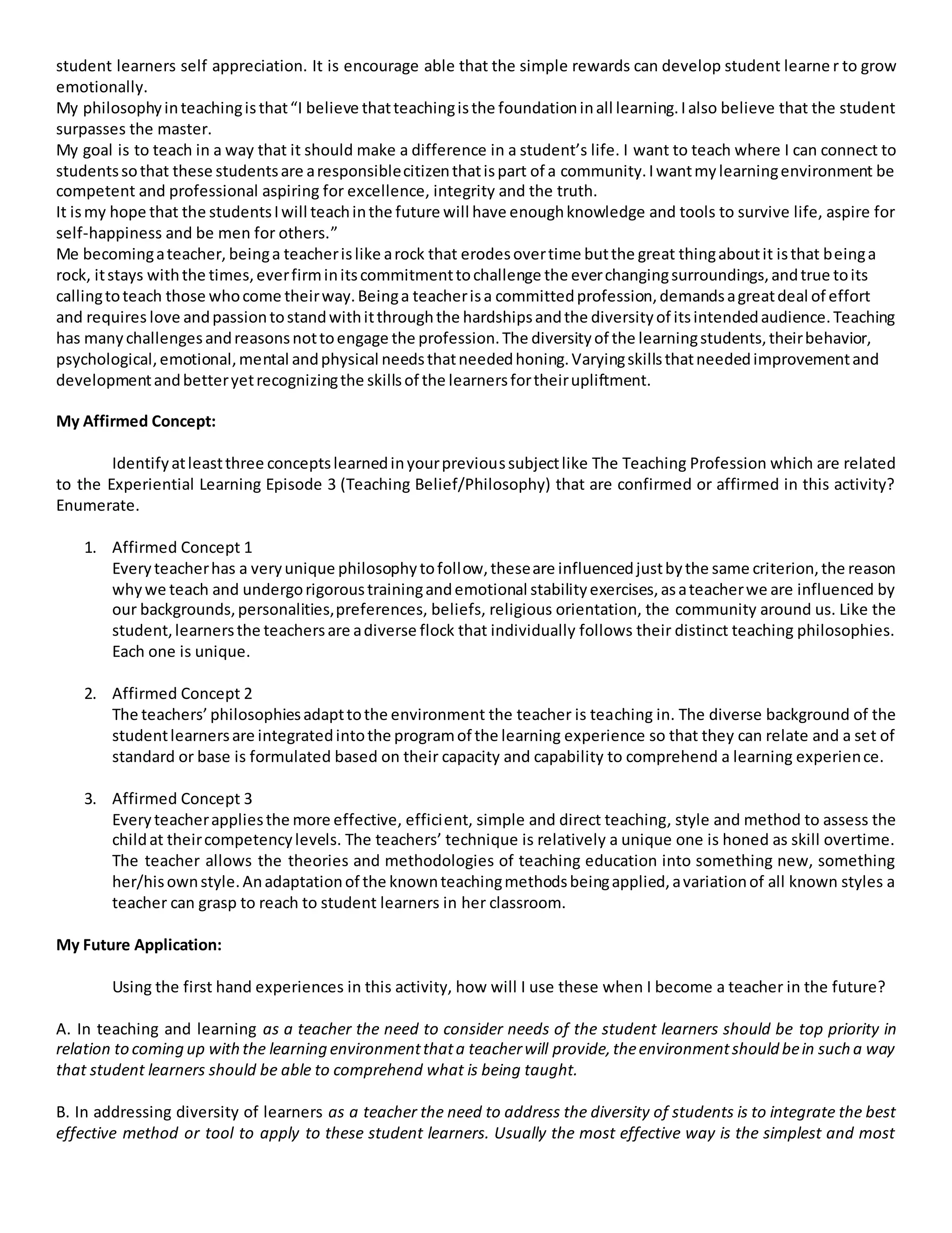 student learners self appreciation. It is encourage able that the simple rewards can develop student learne r to grow
emotionally.
My philosophyinteachingisthat“I believe thatteachingisthe foundationinall learning.Ialso believe that the student
surpasses the master.
My goal is to teach in a way that it should make a difference in a student’s life. I want to teach where I can connect to
studentssothat these studentsare aresponsiblecitizenthatispart of a community.Iwantmylearningenvironment be
competent and professional aspiring for excellence, integrity and the truth.
It ismy hope that the studentsIwill teachinthe future will have enoughknowledge and tools to survive life, aspire for
self-happiness and be men for others.”
Me becomingateacher, beinga teacherislike arock that erodesovertime butthe great thingaboutit isthat beinga
rock, itstays withthe times,everfirminitscommitmenttochallenge the everchangingsurroundings,andtrue toits
callingtoteach those whocome theirway.Beinga teacherisa committedprofession,demandsagreatdeal of effort
and requires love andpassiontostandwithitthroughthe hardshipsandthe diversityof itsintendedaudience.Teaching
has manychallengesandreasonsnottoengage the profession.The diversityof the learningstudents,theirbehavior,
psychological,emotional,mental andphysical needsthatneededhoning.Varyingskillsthatneededimprovementand
developmentandbetteryetrecognizingthe skillsof the learnersfortheirupliftment.
My Affirmed Concept:
Identifyatleastthree conceptslearnedinyourprevioussubjectlike The Teaching Profession which are related
to the Experiential Learning Episode 3 (Teaching Belief/Philosophy) that are confirmed or affirmed in this activity?
Enumerate.
1. Affirmed Concept 1
Everyteacherhas a veryunique philosophytofollow,theseare influencedjustbythe same criterion,the reason
whywe teach and undergorigoroustrainingandemotional stabilityexercises,asateacherwe are influenced by
our backgrounds,personalities,preferences, beliefs, religious orientation, the community around us. Like the
student,learnersthe teachersare adiverse flock that individually follows their distinct teaching philosophies.
Each one is unique.
2. Affirmed Concept 2
The teachers’ philosophiesadapttothe environment the teacher is teaching in. The diverse background of the
studentlearnersare integratedintothe programof the learning experience so that they can relate and a set of
standard or base is formulated based on their capacity and capability to comprehend a learning experience.
3. Affirmed Concept 3
Everyteacherappliesthe more effective, efficient, simple and direct teaching, style and method to assess the
childat theircompetencylevels. The teachers’ technique is relatively a unique one is honed as skill overtime.
The teacher allows the theories and methodologies of teaching education into something new, something
her/hisownstyle.Anadaptationof the knownteachingmethodsbeingapplied,avariationof all known styles a
teacher can grasp to reach to student learners in her classroom.
My Future Application:
Using the first hand experiences in this activity, how will I use these when I become a teacher in the future?
A. In teaching and learning as a teacher the need to consider needs of the student learners should be top priority in
relation to coming up withthe learning environmentthata teacherwill provide,theenvironmentshould bein such a way
that student learners should be able to comprehend what is being taught.
B. In addressing diversity of learners as a teacher the need to address the diversity of students is to integrate the best
effective method or tool to apply to these student learners. Usually the most effective way is the simplest and most
 