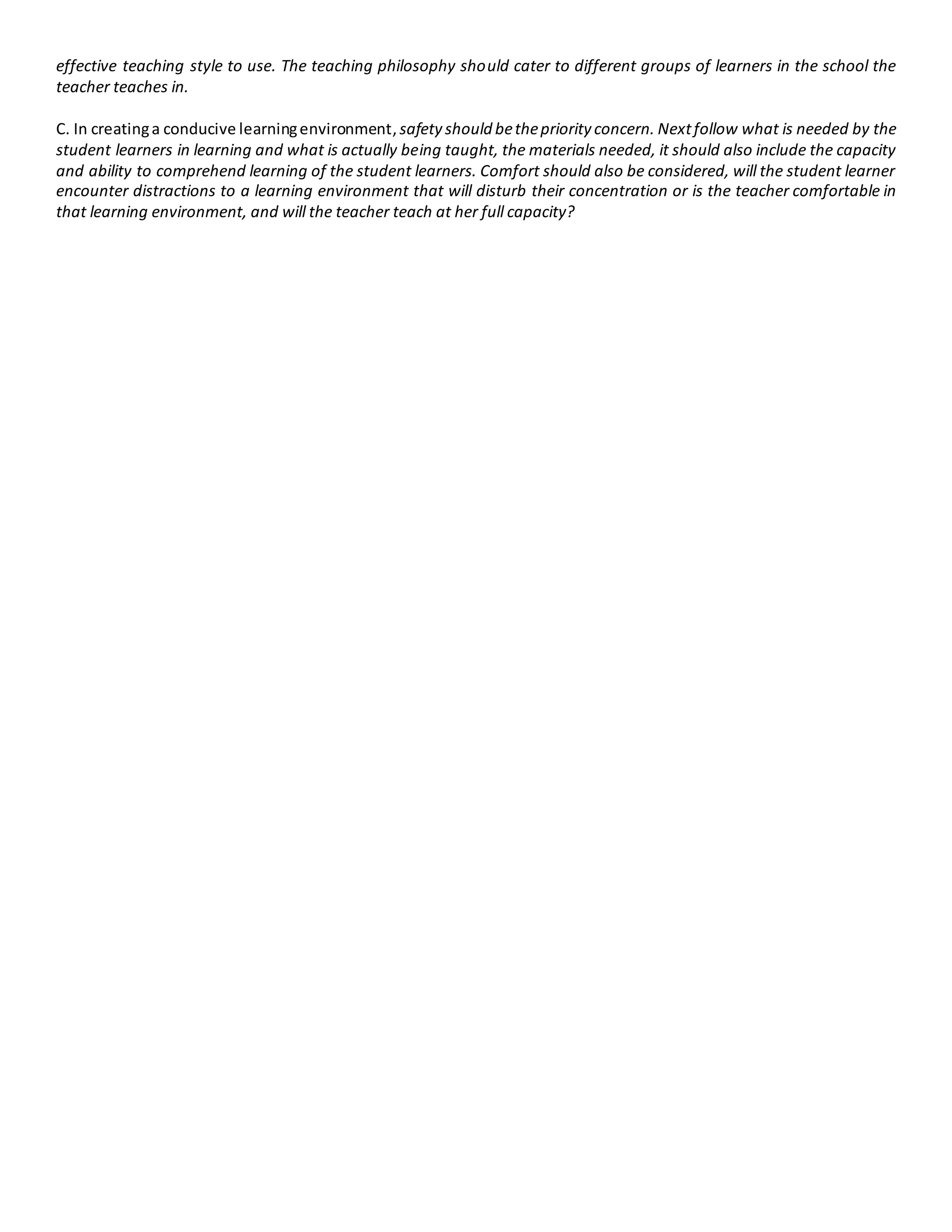 effective teaching style to use. The teaching philosophy should cater to different groups of learners in the school the
teacher teaches in.
C. In creatinga conducive learningenvironment, safety should bethepriority concern. Nextfollow what is needed by the
student learners in learning and what is actually being taught, the materials needed, it should also include the capacity
and ability to comprehend learning of the student learners. Comfort should also be considered, will the student learner
encounter distractions to a learning environment that will disturb their concentration or is the teacher comfortable in
that learning environment, and will the teacher teach at her full capacity?
 