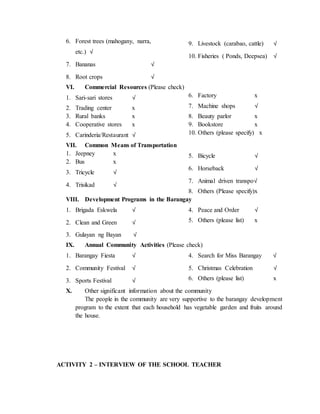 6. Forest trees (mahogany, narra,
etc.) √
7. Bananas √
8. Root crops √
9. Livestock (carabao, cattle) √
10. Fisheries ( Ponds, Deepsea) √
VI. Commercial Resources (Please check)
1. Sari-sari stores √
2. Trading center x
3. Rural banks x
4. Cooperative stores x
5. Carinderia/Restaurant √
6. Factory x
7. Machine shops √
8. Beauty parlor x
9. Bookstore x
10. Others (please specify) x
VII. Common Means of Transportation
1. Jeepney x
2. Bus x
3. Tricycle √
4. Trisikad √
5. Bicycle √
6. Horseback √
7. Animal driven transpo√
8. Others (Please specify)x
VIII. Development Programs in the Barangay
1. Brigada Eskwela √
2. Clean and Green √
3. Gulayan ng Bayan √
4. Peace and Order √
5. Others (please list) x
IX. Annual Community Activities (Please check)
1. Barangay Fiesta √
2. Community Festival √
3. Sports Festival √
4. Search for Miss Barangay √
5. Christmas Celebration √
6. Others (please list) x
X. Other significant information about the community
The people in the community are very supportive to the barangay development
program to the extent that each household has vegetable garden and fruits around
the house.
ACTIVITY 2 – INTERVIEW OF THE SCHOOL TEACHER
 