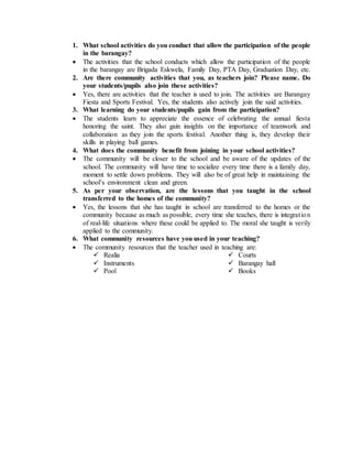 1. What school activities do you conduct that allow the participation of the people
in the barangay?
 The activities that the school conducts which allow the participation of the people
in the barangay are Brigada Eskwela, Family Day, PTA Day, Graduation Day, etc.
2. Are there community activities that you, as teachers join? Please name. Do
your students/pupils also join these activities?
 Yes, there are activities that the teacher is used to join. The activities are Barangay
Fiesta and Sports Festival. Yes, the students also actively join the said activities.
3. What learning do your students/pupils gain from the participation?
 The students learn to appreciate the essence of celebrating the annual fiesta
honoring the saint. They also gain insights on the importance of teamwork and
collaboration as they join the sports festival. Another thing is, they develop their
skills in playing ball games.
4. What does the community benefit from joining in your school activities?
 The community will be closer to the school and be aware of the updates of the
school. The community will have time to socialize every time there is a family day,
moment to settle down problems. They will also be of great help in maintaining the
school’s environment clean and green.
5. As per your observation, are the lessons that you taught in the school
transferred to the homes of the community?
 Yes, the lessons that she has taught in school are transferred to the homes or the
community because as much as possible, every time she teaches, there is integration
of real-life situations where these could be applied to. The moral she taught is verily
applied to the community.
6. What community resources have you used in your teaching?
 The community resources that the teacher used in teaching are:
 Realia
 Instruments
 Pool
 Courts
 Barangay hall
 Books
 