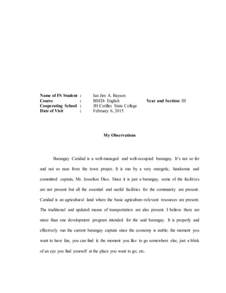 Name of FS Student : Ian Jim A. Bayson
Course : BSED- English Year and Section: III
Cooperating School : JH Cerilles State College
Date of Visit : February 6, 2015
My Observations
Barangay Caridad is a well-managed and well-occupied barangay. It’s not so far
and not so near from the town proper. It is run by a very energetic, handsome and
committed captain, Mr. Jesselton Dico. Since it is just a barangay, some of the facilities
are not present but all the essential and useful facilities for the community are present.
Caridad is an agricultural land where the basic agriculture-relevant resources are present.
The traditional and updated means of transportation are also present. I believe there are
more than one development program intended for the said barangay. It is properly and
effectively run the current barangay captain since the economy is stable; the moment you
want to have fun, you can find it; the moment you like to go somewhere else, just a blink
of an eye you find yourself at the place you want to go; etc.
 