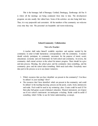 This is the barangay hall of Barangay Caridad, Dumingag, Zamboanga del Sur. It
is where all the meetings are being conducted from time to time. The development
programs are also usually first talked here. Some of the activities are also being held here.
Thus, it is very purposeful and convenient. All the members of the community are welcome
every time they visit. The personnel are hospitable and warm-welcoming.
School-Community Collaboration
View of a Teacher
A teacher shall make himself available anywhere and anytime needed by the
community in order to build harmonious correspondence with the community. A teacher
should actively participate in community movement for the purpose of moral, social,
educational, economic and civil betterment for both school and community. In reverse, the
community shall extend services to the school for utmost progress. There should be a give
and take process. Meaning, the school gives and the community takes something, and the
community gives and the school takes something. Both need each other. Everybody must
take part in the process so as to see clearer tomorrow.
1. Which resources that you have identified are present in the community? Can these
be utilized in your teaching? How?
 The resources that I have identified which are present in the community and could
be utilized in the teaching-learning process are the pools, courts, book, instruments
and realia. Pool could be used in my swimming class. Courts could be used if I let
them play ball games as part of physical education. Musical instruments are of great
use if ever school’s instruments are inadequate or lacking. Realia could be useful if
something which I’d like to use for better understanding a concept.
 