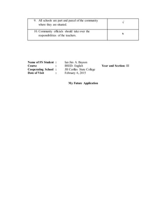 9. All schools are part and parcel of the community
where they are situated.
√
10. Community officials should take over the
responsibilities of the teachers.
x
Name of FS Student : Ian Jim A. Bayson
Course : BSED- English Year and Section: III
Cooperating School : JH Cerilles State College
Date of Visit : February 6, 2015
My Future Application
 