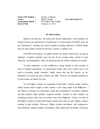 Name of FS Student : Ian Jim A. Bayson
Course : BSED- English Year and Section: III
Cooperating School : JH Cerilles State College
Date of Visit : February 27, 2015
My Observations
Based on my interview, the teacher has met the requirements of the standards for
teachers because she rated herself as “Experienced” in all the strands of NCBTS. Since she
put “Experienced”, meaning she is above capable in teaching effectively. NCBTS strands
spell out what should a teacher be and what a teacher is capable to do.
If NCBTS is the measure of a global teacher, the teacher I interviewed can met the
challenges of global education since she has all the essential things needed to teach
effectively and meaningfully which are patterned from the national standards for teacher.
Yes there similarities as well as differences among teachers in other countries in
terms of standard requirements of a professional teacher since every country has its own
needs in providing quality education. Simply means that, just like learners, no two
individuals are exactly the same, countries also differ. However, the standard requirements
of each country are almost the same.
Yes, the Filipino teachers are comparable to their fellow teachers in other countries
simply because what is taught in other countries is also being taught in the Philippines. I
also believe so because our educational system here benchmarked on national standards
and thus produces future globally competent teachers. Teachers in other countries are
technology-oriented much more our teachers here in the Philippines. In fact, it is believed
that Filipino teachers are better than foreign teachers since there are many Filipino teachers
teaching in other countries. Moreover, Filipino teachers and imbued with competencies
and consistently undergo seminars and trainings which update their knowledge of teaching.
 
