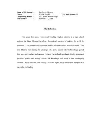 Name of FS Student : Ian Jim A. Bayson
Course : BSED- English Year and Section: III
Cooperating School : JH Cerilles State College
Date of Visit : February 27, 2015
My Reflections
Ten years from now, I see myself teaching English subjects in a high school
applying the things I learned in college. I am already capable of molding the world for
betterment. I can compete and surpass the abilities of other teachers around the world. That
time, I believe I am meeting the challenges of a global teacher with the knowledge gained
from my expert teachers and mentors. I believe I have already produced globally competent
graduates geared with lifelong lessons and knowledge and ready to face challenging
situations. Aside from that, I am already a Master’s degree holder armed with indispensable
knowledge in English.
 