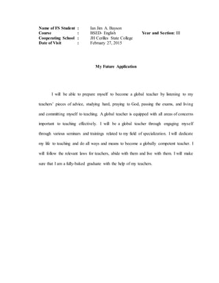 Name of FS Student : Ian Jim A. Bayson
Course : BSED- English Year and Section: III
Cooperating School : JH Cerilles State College
Date of Visit : February 27, 2015
My Future Application
I will be able to prepare myself to become a global teacher by listening to my
teachers’ pieces of advice, studying hard, praying to God, passing the exams, and living
and committing myself to teaching. A global teacher is equipped with all areas of concerns
important to teaching effectively. I will be a global teacher through engaging myself
through various seminars and trainings related to my field of specialization. I will dedicate
my life to teaching and do all ways and means to become a globally competent teacher. I
will follow the relevant laws for teachers, abide with them and live with them. I will make
sure that I am a fully-baked graduate with the help of my teachers.
 