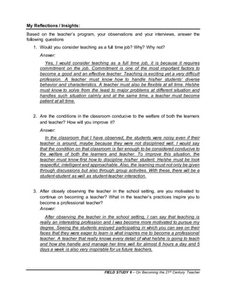 FIELD STUDY 6 – On Becoming the 21st Century Teacher
My Reflections / Insights:
Based on the teacher’s program, your observations and your interviews, answer the
following questions
1. Would you consider teaching as a full time job? Why? Why not?
Answer:
Yes, I would consider teaching as a full time job, it is because it requires
commitment on the job. Commitment is one of the most important factors to
become a good and an effective teacher. Teaching is exciting yet a very difficult
profession. A teacher must know how to handle his/her students’ diverse
behavior and characteristics. A teacher must also be flexible at all time. He/she
must know to solve from the least to major problems at different situation and
handles such situation calmly and at the same time, a teacher must become
patient at all time.
2. Are the conditions in the classroom conducive to the welfare of both the learners
and teacher? How will you improve it?
Answer:
In the classroom that I have observed, the students were noisy even if their
teacher is around, maybe because they were not disciplined well. I would say
that the condition on that classroom is fair enough to be considered conducive to
the welfare of both the learners and teacher. To improve this situation, the
teacher must know first how to discipline his/her student. He/she must be look
respectful, intelligent and approachable. Also, the learning must not only be given
through discussions but also through group activities. With these, there will be a
student-student as well as student-teacher interaction.
3. After closely observing the teacher in the school setting, are you motivated to
continue on becoming a teacher? What in the teacher’s practices inspire you to
become a professional teacher?
Answer:
After observing the teacher in the school setting, I can say that teaching is
really an interesting profession and I was become more motivated to pursue my
degree. Seeing the students enjoyed participating in which you can see on their
faces that they were eager to learn is what inspires me to become a professional
teacher. A teacher that really knows every detail of what he/she is going to teach
and how she handle and manage her time well for almost 8 hours a day and 5
days a week is also very inspirable for us future teachers.
 