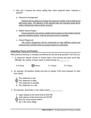 FIELD STUDY 6 – On Becoming the 21st Century Teacher
4. How can I improve the school setting that I have observed when I become a
teacher?
a. Classroom Arrangement
Students will be tasked to arrange the classroom (table, chairs) before and
after every class. The attention of the students who are changing seats will be
called. Disciplinary actions will be incurred.
b. Bulletin Board Display
Announcements and school updates will be placed on the bulletin board to
keep the students posted. It will be removed once it is obsolete.
c. School Playground
The school playground will be maximized to cater different school and
extracurricular activities that encourage students to participate.
Integrating Theory and Practice:
What previous learning or concepts are affirmed by this learning episode? Let’s find out.
1. A classroom teacher comes to school early in the morning and goes home late.
Officially, the number of hours spent in school should be _________.
A. 6 hours B. 8 hours C. 4 hours D. 3 hours
2. As required, all teachers should eat lunch at exactly 12:00 noon because it’s their
noon break.
A. This statement is true.
B. This statement is false.
C. This statement is doubtful.
D. This statement is a rule.
3. As observed, all teachers in the whole school ____________.
A. begin classes at the same time at 8:00 AM
B. ends classes at the same time at 5:30 PM
C. wear the same school uniform
D. live in the same village
 