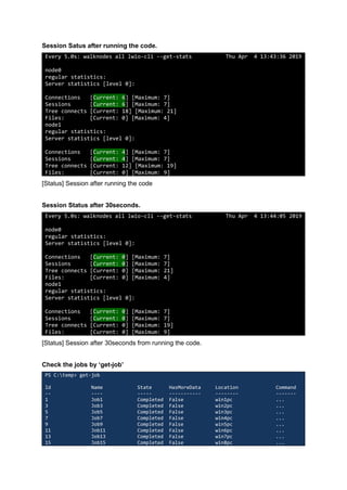 Session Satus after running the code.
Every 5.0s: walknodes all lwio-cli --get-stats Thu Apr 4 13:43:36 2019
node0
regular statistics:
Server statistics [level 0]:
Connections [Current: 6] [Maximum: 7]
Sessions [Current: 6] [Maximum: 7]
Tree connects [Current: 18] [Maximum: 21]
Files: [Current: 0] [Maximum: 4]
node1
regular statistics:
Server statistics [level 0]:
Connections [Current: 4] [Maximum: 7]
Sessions [Current: 4] [Maximum: 7]
Tree connects [Current: 12] [Maximum: 19]
Files: [Current: 0] [Maximum: 9]
[Status] Session after running the code
Session Status after 30seconds.
Every 5.0s: walknodes all lwio-cli --get-stats Thu Apr 4 13:44:05 2019
node0
regular statistics:
Server statistics [level 0]:
Connections [Current: 0] [Maximum: 7]
Sessions [Current: 0] [Maximum: 7]
Tree connects [Current: 0] [Maximum: 21]
Files: [Current: 0] [Maximum: 4]
node1
regular statistics:
Server statistics [level 0]:
Connections [Current: 0] [Maximum: 7]
Sessions [Current: 0] [Maximum: 7]
Tree connects [Current: 0] [Maximum: 19]
Files: [Current: 0] [Maximum: 9]
[Status] Session after 30seconds from running the code.
Check the jobs by ‘get-job’
PS C:temp> get-job
Id Name State HasMoreData Location Command
-- ---- ----- ----------- -------- -------
1 Job1 Completed False win1pc ...
3 Job3 Completed False win2pc ...
5 Job5 Completed False win3pc ...
7 Job7 Completed False win4pc ...
9 Job9 Completed False win5pc ...
11 Job11 Completed False win6pc ...
13 Job13 Completed False win7pc ...
15 Job15 Completed False win8pc ...
 