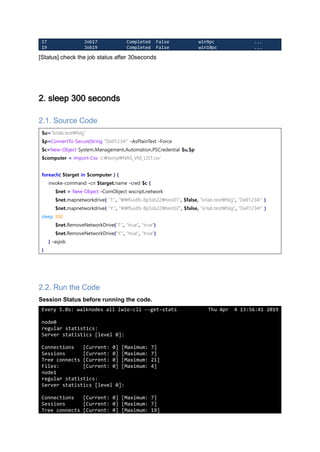 17 Job17 Completed False win9pc ...
19 Job19 Completed False win10pc ...
[Status] check the job status after 30seconds
2. sleep 300 seconds
2.1. Source Code
$u="krlab.testfslg"
$p=ConvertTo-SecureString "Dell1234!" -AsPlainText -Force
$c=New-Object System.Management.Automation.PSCredential $u,$p
$computer = Import-Csv 'c:tempNAS_VM_LIST.csv'
foreach( $target in $computer ) {
invoke-command -cn $target.name -cred $c {
$net = New-Object -ComObject wscript.network
$net.mapnetworkdrive( "T:", "fluidfs-8p5sb22test01", $false, "krlab.testfslg", "Dell1234!" )
$net.mapnetworkdrive( "Y:", "fluidfs-8p5sb22test02", $false, "krlab.testfslg", "Dell1234!" )
sleep 300
$net.RemoveNetworkDrive("T:", "true", "true")
$net.RemoveNetworkDrive("Y:", "true", "true")
} -asjob
}
2.2. Run the Code
Session Status before running the code.
Every 5.0s: walknodes all lwio-cli --get-stats Thu Apr 4 13:56:41 2019
node0
regular statistics:
Server statistics [level 0]:
Connections [Current: 0] [Maximum: 7]
Sessions [Current: 0] [Maximum: 7]
Tree connects [Current: 0] [Maximum: 21]
Files: [Current: 0] [Maximum: 4]
node1
regular statistics:
Server statistics [level 0]:
Connections [Current: 0] [Maximum: 7]
Sessions [Current: 0] [Maximum: 7]
Tree connects [Current: 0] [Maximum: 19]
 