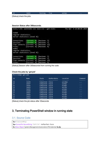 21 Job21 Running True win1pc ...
[Status] check the jobs
Session Status after 300seconds.
Every 5.0s: walknodes all lwio-cli --get-stats Thu Apr 4 14:00:05 2019
node0
regular statistics:
Server statistics [level 0]:
Connections [Current: 0] [Maximum: 7]
Sessions [Current: 0] [Maximum: 7]
Tree connects [Current: 0] [Maximum: 21]
Files: [Current: 0] [Maximum: 4]
node1
regular statistics:
Server statistics [level 0]:
Connections [Current: 0] [Maximum: 7]
Sessions [Current: 0] [Maximum: 7]
Tree connects [Current: 0] [Maximum: 19]
Files: [Current: 0] [Maximum: 9]
[Status] Session after 300seconds from running the code.
Check the jobs by ‘get-job’
PS C:temp> get-job
Id Name State HasMoreData Location Command
-- ---- ----- ----------- -------- -------
39 Job39 Completed False win10pc ...
37 Job37 Completed False win9pc ...
35 Job35 Completed False win8pc ...
33 Job33 Completed False win7pc ...
31 Job31 Completed False win6pc ...
29 Job29 Completed False win5pc ...
27 Job27 Completed False win4pc ...
25 Job25 Completed False win3pc ...
23 Job23 Completed False win2pc ...
21 Job21 Completed False win1pc ...
[Status] check the job status after 30seconds
3. Terminating PowerShell window in running state
3.1. Source Code
$u="krlab.testfslg"
$p=ConvertTo-SecureString "Dell1234!" -AsPlainText -Force
$c=New-Object System.Management.Automation.PSCredential $u,$p
 
