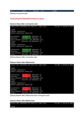 39 Job39 Running True win10pc ...
[Status] running the code
Terminating the PowerShell window as above.
Session Satus after running the code.
Every 5.0s: walknodes all lwio-cli --get-stats Thu Apr 4 14:03:25 2019
node0
regular statistics:
Server statistics [level 0]:
Connections [Current: 6] [Maximum: 7]
Sessions [Current: 6] [Maximum: 7]
Tree connects [Current: 18] [Maximum: 21]
Files: [Current: 0] [Maximum: 4]
node1
regular statistics:
Server statistics [level 0]:
Connections [Current: 4] [Maximum: 7]
Sessions [Current: 4] [Maximum: 7]
Tree connects [Current: 12] [Maximum: 19]
Files: [Current: 0] [Maximum: 9]
[Status] Session after running the code
Session Status after 300seconds.
Every 5.0s: walknodes all lwio-cli --get-stats Thu Apr 4 14:07:22 2019
node0
regular statistics:
Server statistics [level 0]:
Connections [Current: 6] [Maximum: 7]
Sessions [Current: 6] [Maximum: 7]
Tree connects [Current: 18] [Maximum: 21]
Files: [Current: 0] [Maximum: 4]
node1
regular statistics:
Server statistics [level 0]:
Connections [Current: 4] [Maximum: 7]
Sessions [Current: 4] [Maximum: 7]
Tree connects [Current: 12] [Maximum: 19]
Files: [Current: 0] [Maximum: 9]
[Status] Session after 300seconds from running the code.
Session Status after 600seconds.
Every 5.0s: walknodes all lwio-cli --get-stats Thu Apr 4 14:12:25 2019
node0
 