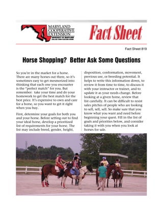 Fact Sheet 819


    Horse Shopping? Better Ask Some Questions
So you’re in the market for a horse.         disposition, conformation, movement,
There are many horses out there, so it’s     previous use, or breeding potential. It
sometimes easy to get mesmerized into        helps to write this information down, to
thinking that each one you encounter         review it from time to time, to discuss it
is the “perfect match” for you. But          with your instructor or trainer, and to
remember: take your time and do your         update it as your needs change. Before
homework to get the best match for the       looking at a given horse, review that
best price. It’s expensive to own and care   list carefully. It can be difficult to resist
for a horse, so you want to get it right     sales pitches of people who are looking
when you buy.                                to sell, sell, sell. So make sure that you
First, determine your goals for both you     know what you want and need before
and your horse. Before setting out to find   beginning your quest. Fill in the list of
your ideal horse, develop a prioritized      goals and priorities below, and consider
list of requirements for your horse. The     taking it with you when you look at
list may include breed, gender, height,      horses for sale.
 