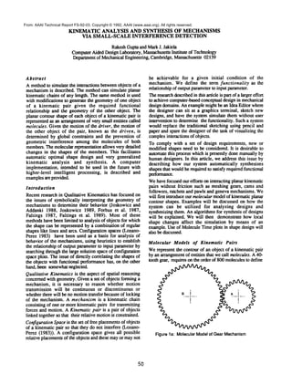 KINEMATIC ANALYSIS AND SYNTHESIS OF MECHANISMS
VIA SMALL-SCALE INTERFERENCE DETECTION
RakeshGupta and MarkJ. Jakiela
ComputerAided Design Laboratory, Massachusetts Institute of Technology
Departmentof MechanicalEngineering, Cambridge, Massachusetts 02139
Abstract
Amethodto simulate the interactions betweenobjects of a
mechanismis described. The methodcan simulate planar
kinematic chains of any length. The samemethodis used
with modifications to generate the geometryof one object
of a kinematic pair given the required functional
relationship and the geometry of the other object. The
planar contour shape of each object of a kinematic pair is
represented as an arrangementof very small entities called
molecules. Given the motion of the driver, the motion of
the other object of the pair, knownas the driven, is
determined by global constraints and the prevention of
geometric interference among the molecules of both
members.Themolecularrepresentation allows very detailed
changes in the shapes of the members.This facilitates
automatic optimal shape design and very generalized
kinematic analysis and synthesis. A computer
implementation, intended to be used in the future with
higher-level intelligent processing, is described and
examplesare provided.
Introduction
Recent research in Qualitative Kinematicshas focused on
the issues of symbolically interpreting the geometryof
mechanisms to determine their behavior 0oskowicz and
Addanki 1988, Joskowicz 1989, Forbus et al. 1987,
Faltings 1987, Faltings et al. 1989). Most of these
methodshave beenlimited to analysis of objects for which
the shape can be represented by a combinationof regular
shapes like lines and arcs. Configuration spaces (Lozano-
Perez 1983) have been used as a basis for analysis of
behavior of the mechanisms,using heuristics to establish
the relationship of output parameterto input parameter by
searching through the large solution space of configuration
space plots. Theissue of directly correlating the shapes of
the objects with functional performancehas, on the other
hand, been somewhatneglected.
Qualitative Kinematicsis the aspect of spatial reasoning
concernedwith geometry. Givena set of objects forming a
mechanism, it is necessary to reason whether motion
transmission will be continuous or discontinuous or
whetherthere will be no motiontransfer becauseof locking
of the mechanism. A mechanism is a kinematic chain
consisting of one or morekinematic pairs for transmitting
forces and motion. AKinematic pair is a pair of objects
linked together so that their relative motionis constrained.
ConfigurationSpaceis the set of free placementsof objects
of a kinematic pair so that they do not interfere (Lozano-
Perez (1983)). Aconfiguration space gives all possible
relative placementsof the objects and these mayor maynot
be achievable for a given initial condition of the
mechanism. Wedefine the term functionality as the
relationship of output parameterto input parameter.
Theresearchdescribedin this article is part of a larger effort
to achieve computer-basedconceptual design in mechanical
design domains. Anexamplemight be an Idea Editor where
the designer can sit at a graphics terminal, sketch new
designs, and have the system simulate them without user
intervention to determine the functionality. Sucha system
wouldreplace the traditional sketching using pencil and
paper and spare the designer of the task of visualizing the
complexinteractions of objects.
To comply with a set of design requirements, new or
modified shapes need to be considered. It is desirable to
automatethis process whichis presently done manuallyby
humandesigners. In this article, weaddress this issue by
describing how our system automatically synthesizes
shapesthat wouldbe required to satisfy required functional
performance.
Wehavefocused our efforts on interacting planar kinematic
pairs without friction such as meshing gears, cams and
followers, ratchets and pawls and geneva mechanisms.We
will first introduce our molecularmodelof kinematicplanar
contour shapes. Examples will be discussed on howthe
system can be utilized for analyzing designs and
synthesizing them. Analgorithms for synthesis of designs
will be explained. Wewill then demonstrate howlocal
shape changes affect the simulation by means of an
example. Useof MoleculeTimeplots in shape design will
also be discussed.
Molecular Models of Kinematic Pairs
Werepresent the contour of an object of a kinematic pair
by an arrangementof entities that wecall molecules. A40-
tooth gear, requires on the order of 800moleculesto define
Figure la: MolecularModelof GearMechanism
50
From: AAAI Technical Report FS-92-03. Copyright © 1992, AAAI (www.aaai.org). All rights reserved.
 