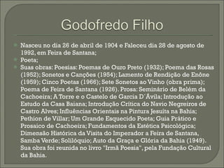 Nasceu no dia 26 de abril de 1904 e Faleceu dia 28 de agosto de 1992, em Feira de Santana; Poeta; Suas obras: Poesias: Poemas de Ouro Preto (1932); Poema das Rosas (1952); Sonetos e Canções (1954); Lamento de Rendição de Enône (1959); Cinco Poetas (1966); Sete Sonetos ao Vinho (obra prima); Poema de Feira de Santana (1926). Prosa: Seminário de Belém da Cachoeira; A Torre e o Castelo de Garcia D´Ávila; Introdução ao Estudo da Casa Baiana; Introdução Crítica do Navio Negreiros de Castro Alves; Influências Orientais na Pintura Jesuíta na Bahia; Pethion de Villar; Um Grande Esquecido Poeta; Guia Prático e Prosaico de Cachoeira; Fundamentos da Estética Psicológica; Dimensão Histórica da Visita do Imperador a Feira de Santana, Samba Verde; Solilóquio; Auto da Graça e Glória da Bahia (1949). Sua obra foi reunida no livro "Irmã Poesia", pela Fundação Cultural da Bahia. 