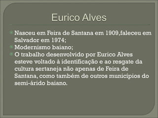 Nasceu em Feira de Santana em 1909,faleceu em Salvador em 1974; Modernismo baiano; O trabalho desenvolvido por Eurico Alves esteve voltado à identificação e ao resgate da cultura sertaneja não apenas de Feira de Santana, como também de outros municípios do semi-árido baiano. 