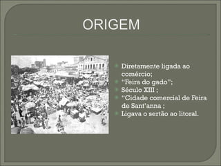 Diretamente ligada ao comércio; “ Feira do gado”; Século XIII ; “ Cidade comercial de Feira de Sant’anna ;  Ligava o sertão ao litoral. 