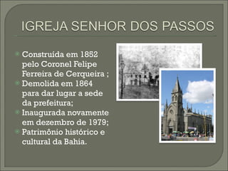 Construída em 1852 pelo Coronel Felipe Ferreira de Cerqueira ; Demolida em 1864 para dar lugar a sede da prefeitura; Inaugurada novamente em dezembro de 1979; Patrimônio histórico e cultural da Bahia. 