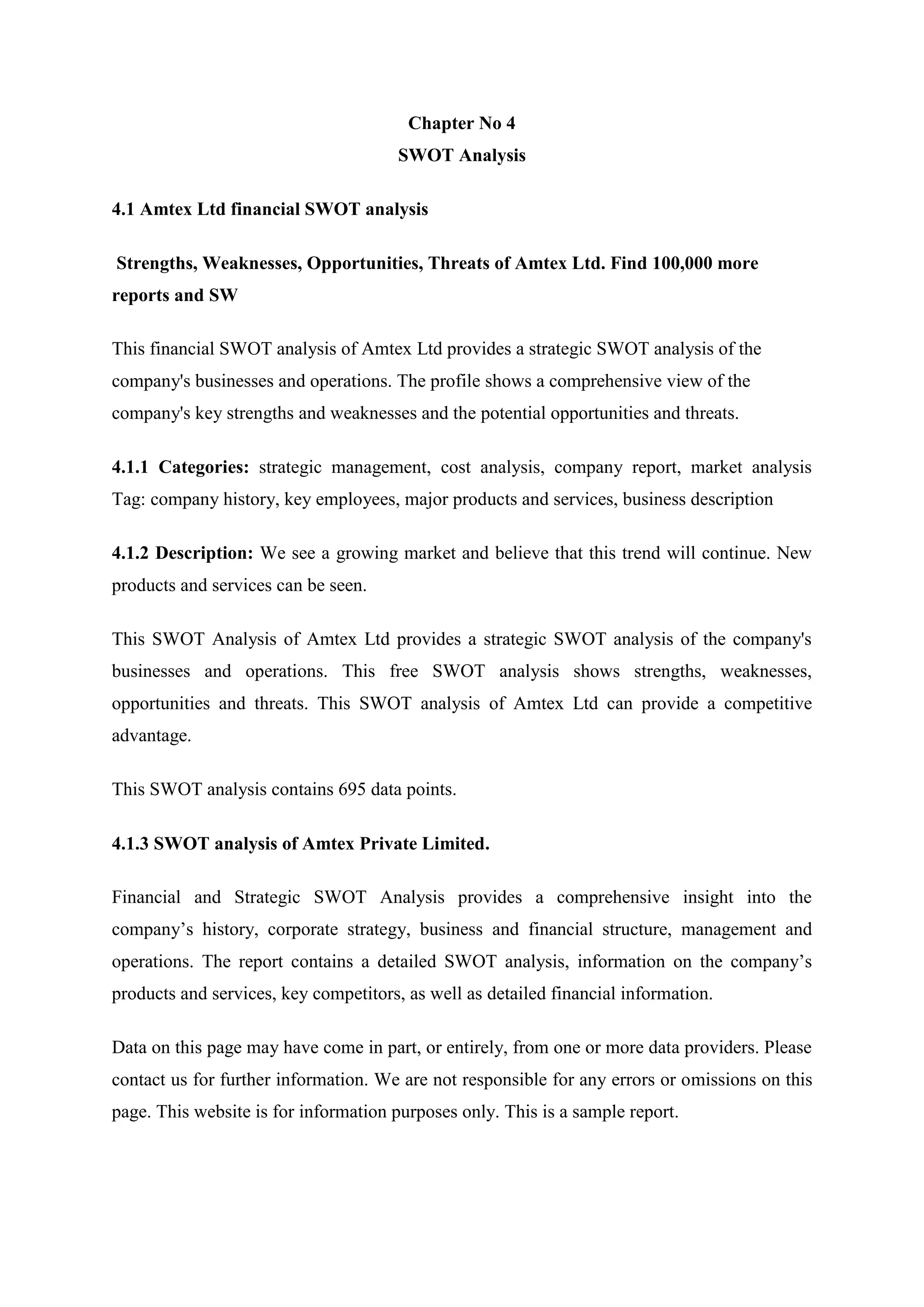 Chapter No 4
SWOT Analysis
4.1 Amtex Ltd financial SWOT analysis
Strengths, Weaknesses, Opportunities, Threats of Amtex Ltd. Find 100,000 more
reports and SW
This financial SWOT analysis of Amtex Ltd provides a strategic SWOT analysis of the
company's businesses and operations. The profile shows a comprehensive view of the
company's key strengths and weaknesses and the potential opportunities and threats.
4.1.1 Categories: strategic management, cost analysis, company report, market analysis
Tag: company history, key employees, major products and services, business description
4.1.2 Description: We see a growing market and believe that this trend will continue. New
products and services can be seen.
This SWOT Analysis of Amtex Ltd provides a strategic SWOT analysis of the company's
businesses and operations. This free SWOT analysis shows strengths, weaknesses,
opportunities and threats. This SWOT analysis of Amtex Ltd can provide a competitive
advantage.
This SWOT analysis contains 695 data points.
4.1.3 SWOT analysis of Amtex Private Limited.
Financial and Strategic SWOT Analysis provides a comprehensive insight into the
company’s history, corporate strategy, business and financial structure, management and
operations. The report contains a detailed SWOT analysis, information on the company’s
products and services, key competitors, as well as detailed financial information.
Data on this page may have come in part, or entirely, from one or more data providers. Please
contact us for further information. We are not responsible for any errors or omissions on this
page. This website is for information purposes only. This is a sample report.
 