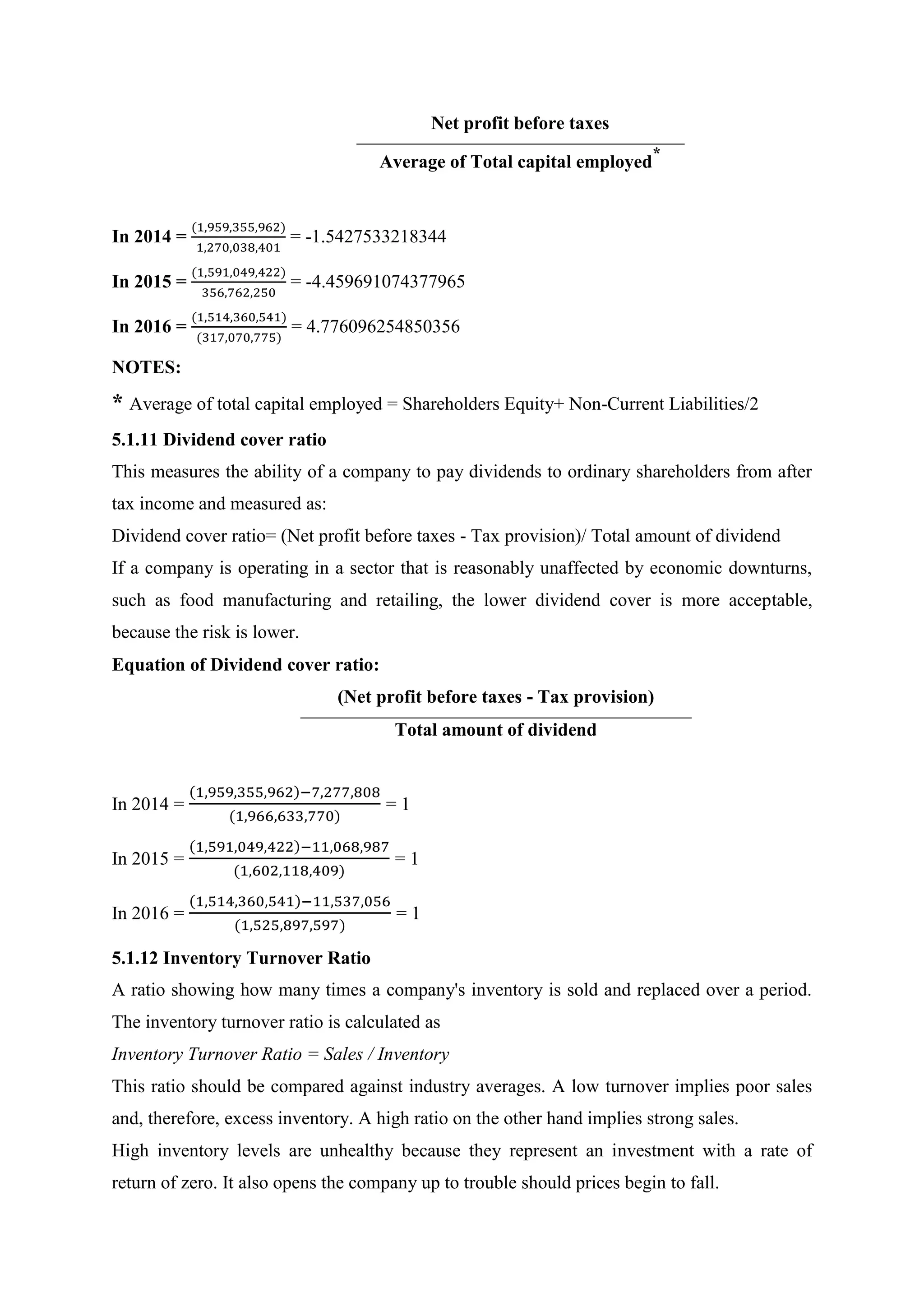 Net profit before taxes
Average of Total capital employed
*
In 2014 =
(1,959,355,962)
1,270,038,401
= -1.5427533218344
In 2015 =
(1,591,049,422)
356,762,250
= -4.459691074377965
In 2016 =
(1,514,360,541)
(317,070,775)
= 4.776096254850356
NOTES:
* Average of total capital employed = Shareholders Equity+ Non-Current Liabilities/2
5.1.11 Dividend cover ratio
This measures the ability of a company to pay dividends to ordinary shareholders from after
tax income and measured as:
Dividend cover ratio= (Net profit before taxes - Tax provision)/ Total amount of dividend
If a company is operating in a sector that is reasonably unaffected by economic downturns,
such as food manufacturing and retailing, the lower dividend cover is more acceptable,
because the risk is lower.
Equation of Dividend cover ratio:
(Net profit before taxes - Tax provision)
Total amount of dividend
In 2014 =
(1,959,355,962)−7,277,808
(1,966,633,770)
= 1
In 2015 =
(1,591,049,422)−11,068,987
(1,602,118,409)
= 1
In 2016 =
(1,514,360,541)−11,537,056
(1,525,897,597)
= 1
5.1.12 Inventory Turnover Ratio
A ratio showing how many times a company's inventory is sold and replaced over a period.
The inventory turnover ratio is calculated as
Inventory Turnover Ratio = Sales / Inventory
This ratio should be compared against industry averages. A low turnover implies poor sales
and, therefore, excess inventory. A high ratio on the other hand implies strong sales.
High inventory levels are unhealthy because they represent an investment with a rate of
return of zero. It also opens the company up to trouble should prices begin to fall.
 