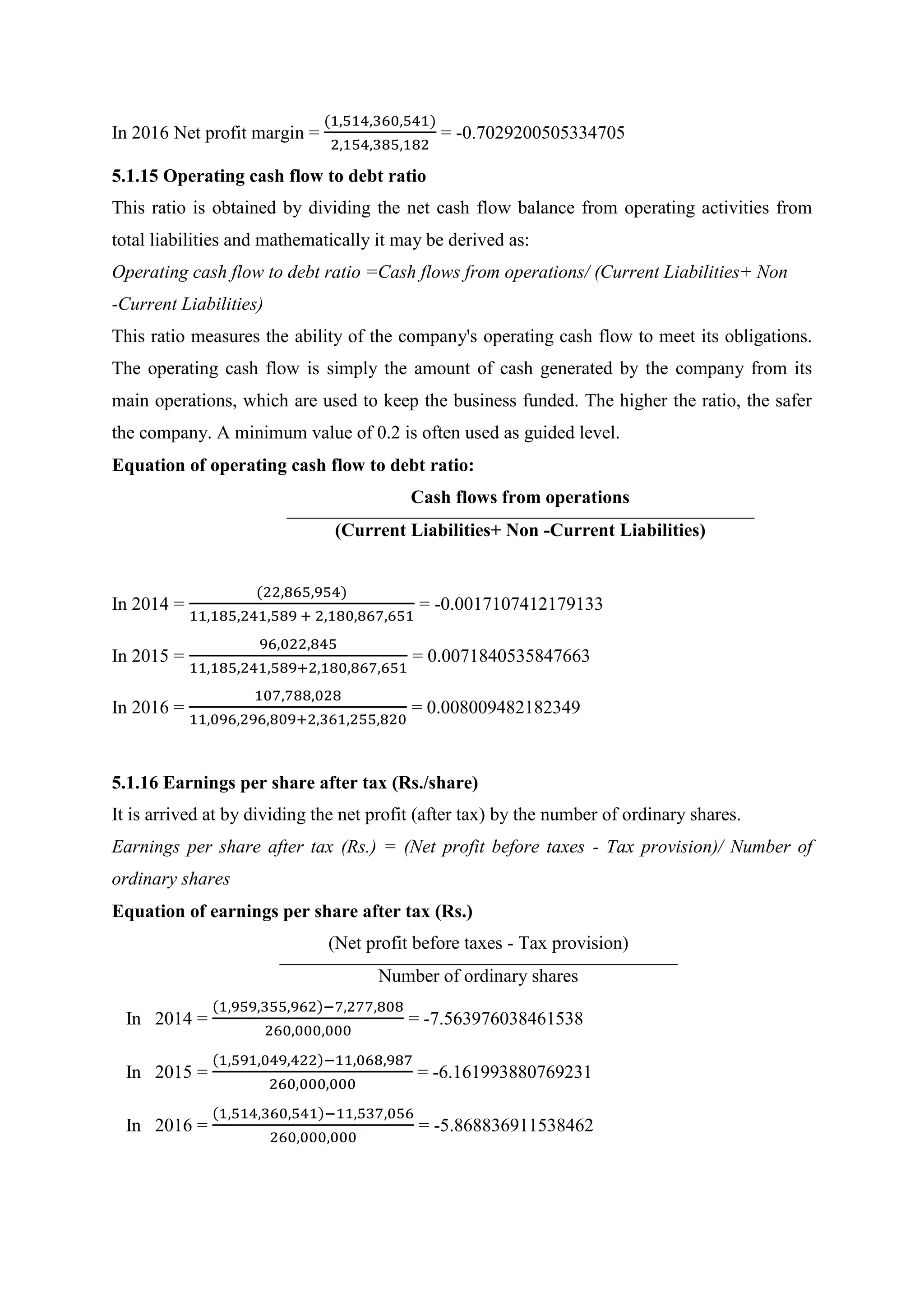 In 2016 Net profit margin =
(1,514,360,541)
2,154,385,182
= -0.7029200505334705
5.1.15 Operating cash flow to debt ratio
This ratio is obtained by dividing the net cash flow balance from operating activities from
total liabilities and mathematically it may be derived as:
Operating cash flow to debt ratio =Cash flows from operations/ (Current Liabilities+ Non
-Current Liabilities)
This ratio measures the ability of the company's operating cash flow to meet its obligations.
The operating cash flow is simply the amount of cash generated by the company from its
main operations, which are used to keep the business funded. The higher the ratio, the safer
the company. A minimum value of 0.2 is often used as guided level.
Equation of operating cash flow to debt ratio:
Cash flows from operations
(Current Liabilities+ Non -Current Liabilities)
In 2014 =
(22,865,954)
11,185,241,589 + 2,180,867,651
= -0.0017107412179133
In 2015 =
96,022,845
11,185,241,589+2,180,867,651
= 0.0071840535847663
In 2016 =
107,788,028
11,096,296,809+2,361,255,820
= 0.008009482182349
5.1.16 Earnings per share after tax (Rs./share)
It is arrived at by dividing the net profit (after tax) by the number of ordinary shares.
Earnings per share after tax (Rs.) = (Net profit before taxes - Tax provision)/ Number of
ordinary shares
Equation of earnings per share after tax (Rs.)
(Net profit before taxes - Tax provision)
Number of ordinary shares
In 2014 =
(1,959,355,962)−7,277,808
260,000,000
= -7.563976038461538
In 2015 =
(1,591,049,422)−11,068,987
260,000,000
= -6.161993880769231
In 2016 =
(1,514,360,541)−11,537,056
260,000,000
= -5.868836911538462
 