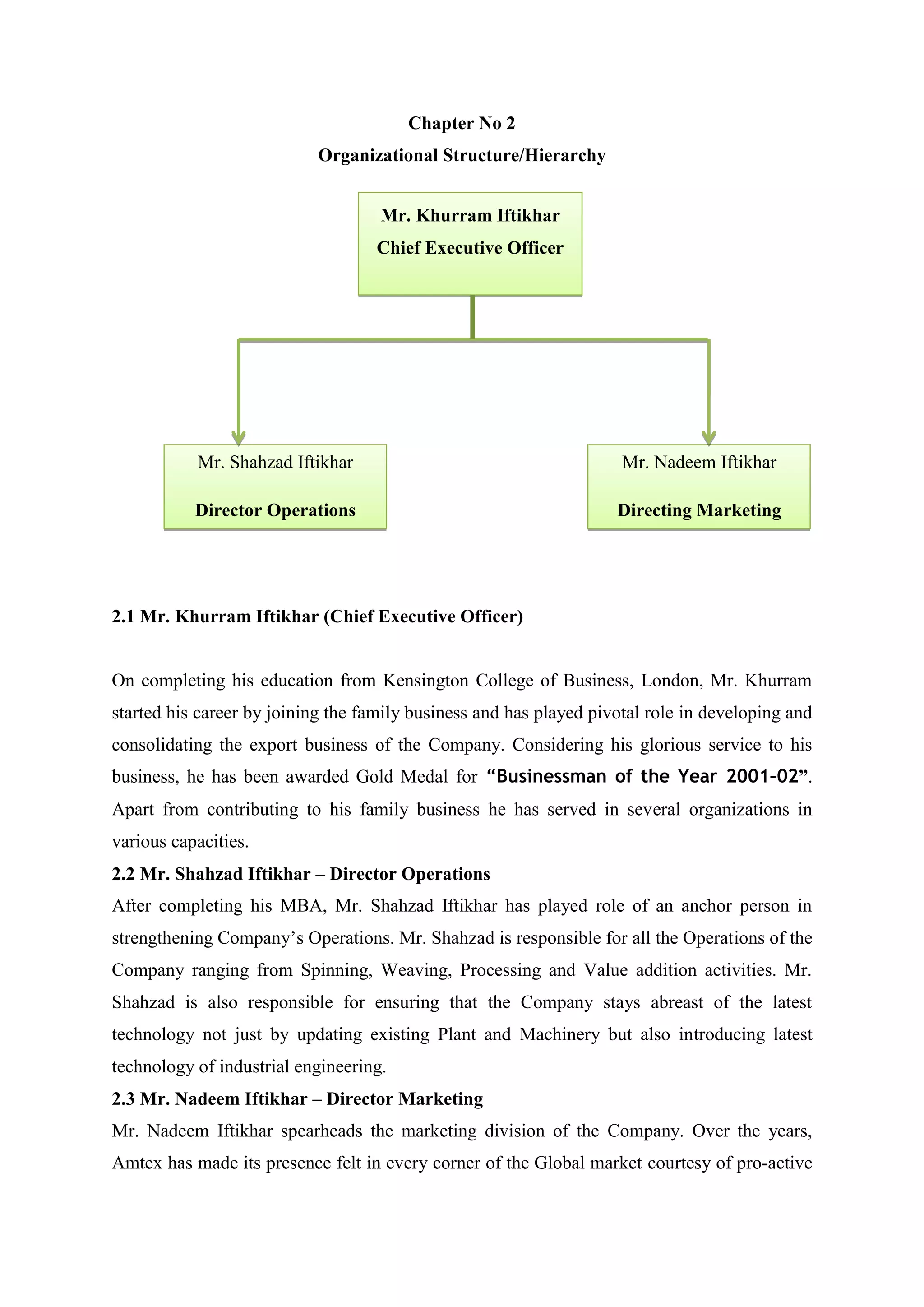Chapter No 2
Organizational Structure/Hierarchy
2.1 Mr. Khurram Iftikhar (Chief Executive Officer)
On completing his education from Kensington College of Business, London, Mr. Khurram
started his career by joining the family business and has played pivotal role in developing and
consolidating the export business of the Company. Considering his glorious service to his
business, he has been awarded Gold Medal for “Businessman of the Year 2001–02”.
Apart from contributing to his family business he has served in several organizations in
various capacities.
2.2 Mr. Shahzad Iftikhar – Director Operations
After completing his MBA, Mr. Shahzad Iftikhar has played role of an anchor person in
strengthening Company’s Operations. Mr. Shahzad is responsible for all the Operations of the
Company ranging from Spinning, Weaving, Processing and Value addition activities. Mr.
Shahzad is also responsible for ensuring that the Company stays abreast of the latest
technology not just by updating existing Plant and Machinery but also introducing latest
technology of industrial engineering.
2.3 Mr. Nadeem Iftikhar – Director Marketing
Mr. Nadeem Iftikhar spearheads the marketing division of the Company. Over the years,
Amtex has made its presence felt in every corner of the Global market courtesy of pro-active
Mr. Khurram Iftikhar
Chief Executive Officer
Mr. Nadeem Iftikhar
Directing Marketing
Mr. Shahzad Iftikhar
Director Operations
 