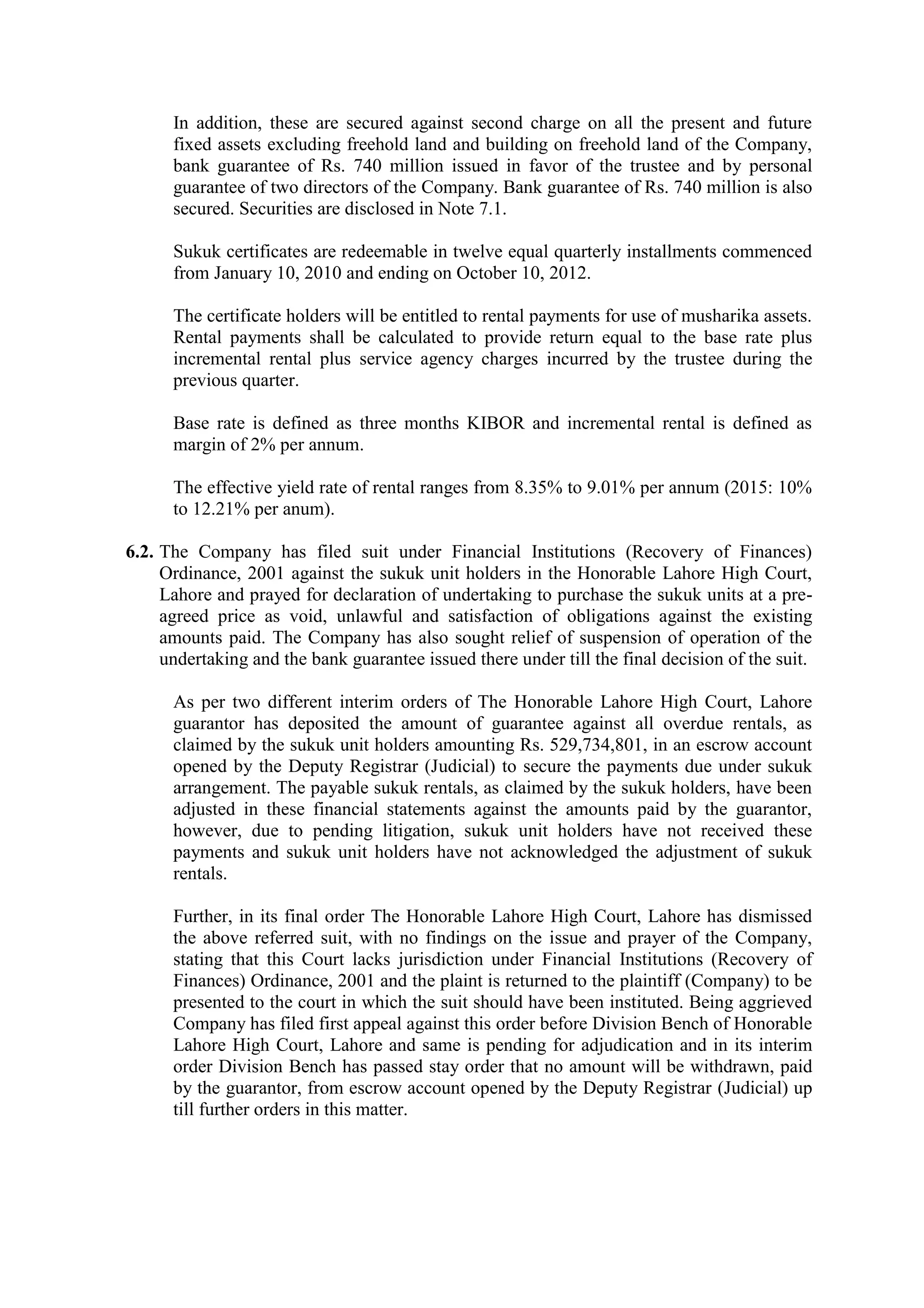 In addition, these are secured against second charge on all the present and future
fixed assets excluding freehold land and building on freehold land of the Company,
bank guarantee of Rs. 740 million issued in favor of the trustee and by personal
guarantee of two directors of the Company. Bank guarantee of Rs. 740 million is also
secured. Securities are disclosed in Note 7.1.
Sukuk certificates are redeemable in twelve equal quarterly installments commenced
from January 10, 2010 and ending on October 10, 2012.
The certificate holders will be entitled to rental payments for use of musharika assets.
Rental payments shall be calculated to provide return equal to the base rate plus
incremental rental plus service agency charges incurred by the trustee during the
previous quarter.
Base rate is defined as three months KIBOR and incremental rental is defined as
margin of 2% per annum.
The effective yield rate of rental ranges from 8.35% to 9.01% per annum (2015: 10%
to 12.21% per anum).
6.2. The Company has filed suit under Financial Institutions (Recovery of Finances)
Ordinance, 2001 against the sukuk unit holders in the Honorable Lahore High Court,
Lahore and prayed for declaration of undertaking to purchase the sukuk units at a pre-
agreed price as void, unlawful and satisfaction of obligations against the existing
amounts paid. The Company has also sought relief of suspension of operation of the
undertaking and the bank guarantee issued there under till the final decision of the suit.
As per two different interim orders of The Honorable Lahore High Court, Lahore
guarantor has deposited the amount of guarantee against all overdue rentals, as
claimed by the sukuk unit holders amounting Rs. 529,734,801, in an escrow account
opened by the Deputy Registrar (Judicial) to secure the payments due under sukuk
arrangement. The payable sukuk rentals, as claimed by the sukuk holders, have been
adjusted in these financial statements against the amounts paid by the guarantor,
however, due to pending litigation, sukuk unit holders have not received these
payments and sukuk unit holders have not acknowledged the adjustment of sukuk
rentals.
Further, in its final order The Honorable Lahore High Court, Lahore has dismissed
the above referred suit, with no findings on the issue and prayer of the Company,
stating that this Court lacks jurisdiction under Financial Institutions (Recovery of
Finances) Ordinance, 2001 and the plaint is returned to the plaintiff (Company) to be
presented to the court in which the suit should have been instituted. Being aggrieved
Company has filed first appeal against this order before Division Bench of Honorable
Lahore High Court, Lahore and same is pending for adjudication and in its interim
order Division Bench has passed stay order that no amount will be withdrawn, paid
by the guarantor, from escrow account opened by the Deputy Registrar (Judicial) up
till further orders in this matter.
 