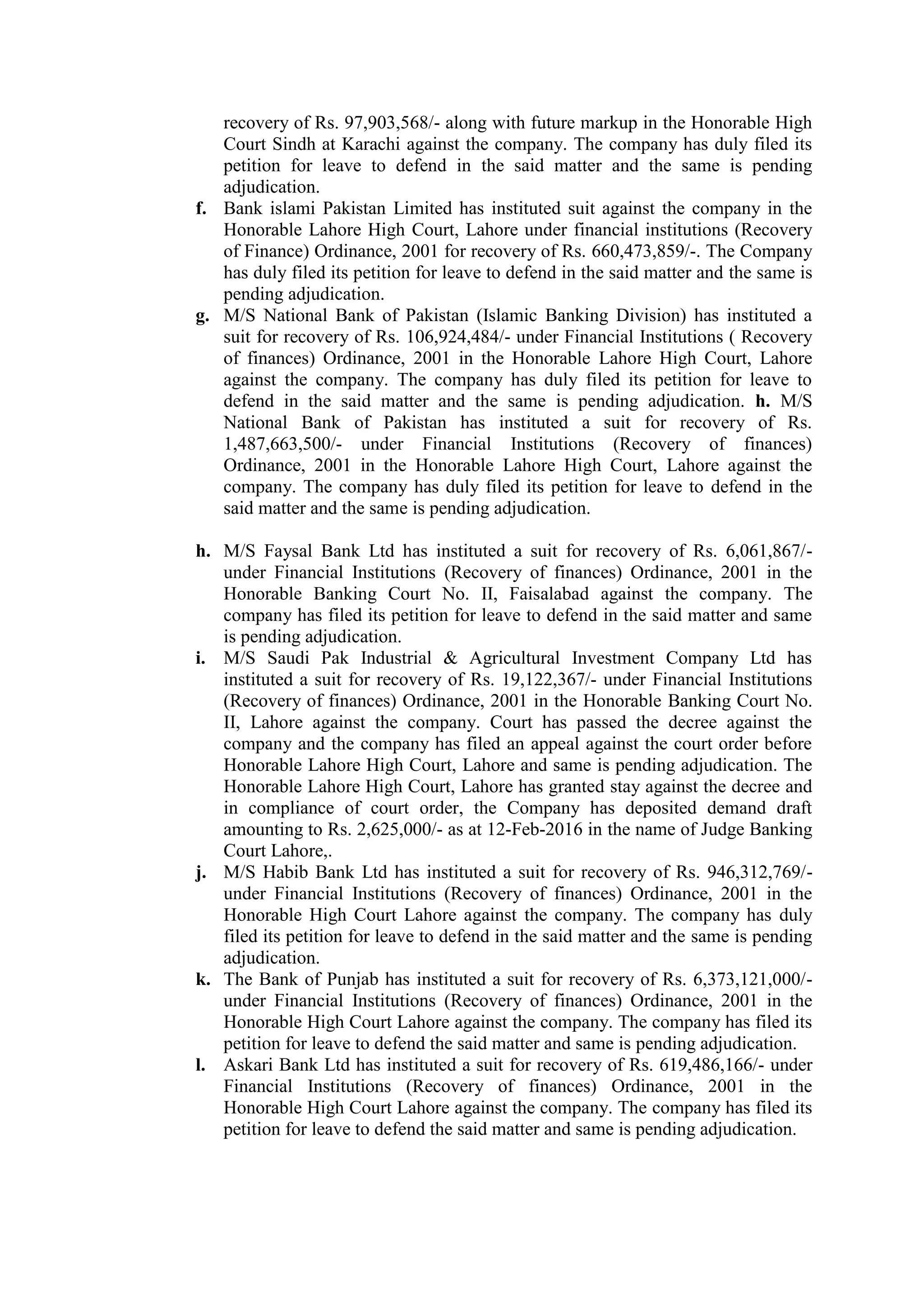 recovery of Rs. 97,903,568/- along with future markup in the Honorable High
Court Sindh at Karachi against the company. The company has duly filed its
petition for leave to defend in the said matter and the same is pending
adjudication.
f. Bank islami Pakistan Limited has instituted suit against the company in the
Honorable Lahore High Court, Lahore under financial institutions (Recovery
of Finance) Ordinance, 2001 for recovery of Rs. 660,473,859/-. The Company
has duly filed its petition for leave to defend in the said matter and the same is
pending adjudication.
g. M/S National Bank of Pakistan (Islamic Banking Division) has instituted a
suit for recovery of Rs. 106,924,484/- under Financial Institutions ( Recovery
of finances) Ordinance, 2001 in the Honorable Lahore High Court, Lahore
against the company. The company has duly filed its petition for leave to
defend in the said matter and the same is pending adjudication. h. M/S
National Bank of Pakistan has instituted a suit for recovery of Rs.
1,487,663,500/- under Financial Institutions (Recovery of finances)
Ordinance, 2001 in the Honorable Lahore High Court, Lahore against the
company. The company has duly filed its petition for leave to defend in the
said matter and the same is pending adjudication.
h. M/S Faysal Bank Ltd has instituted a suit for recovery of Rs. 6,061,867/-
under Financial Institutions (Recovery of finances) Ordinance, 2001 in the
Honorable Banking Court No. II, Faisalabad against the company. The
company has filed its petition for leave to defend in the said matter and same
is pending adjudication.
i. M/S Saudi Pak Industrial & Agricultural Investment Company Ltd has
instituted a suit for recovery of Rs. 19,122,367/- under Financial Institutions
(Recovery of finances) Ordinance, 2001 in the Honorable Banking Court No.
II, Lahore against the company. Court has passed the decree against the
company and the company has filed an appeal against the court order before
Honorable Lahore High Court, Lahore and same is pending adjudication. The
Honorable Lahore High Court, Lahore has granted stay against the decree and
in compliance of court order, the Company has deposited demand draft
amounting to Rs. 2,625,000/- as at 12-Feb-2016 in the name of Judge Banking
Court Lahore,.
j. M/S Habib Bank Ltd has instituted a suit for recovery of Rs. 946,312,769/-
under Financial Institutions (Recovery of finances) Ordinance, 2001 in the
Honorable High Court Lahore against the company. The company has duly
filed its petition for leave to defend in the said matter and the same is pending
adjudication.
k. The Bank of Punjab has instituted a suit for recovery of Rs. 6,373,121,000/-
under Financial Institutions (Recovery of finances) Ordinance, 2001 in the
Honorable High Court Lahore against the company. The company has filed its
petition for leave to defend the said matter and same is pending adjudication.
l. Askari Bank Ltd has instituted a suit for recovery of Rs. 619,486,166/- under
Financial Institutions (Recovery of finances) Ordinance, 2001 in the
Honorable High Court Lahore against the company. The company has filed its
petition for leave to defend the said matter and same is pending adjudication.
 