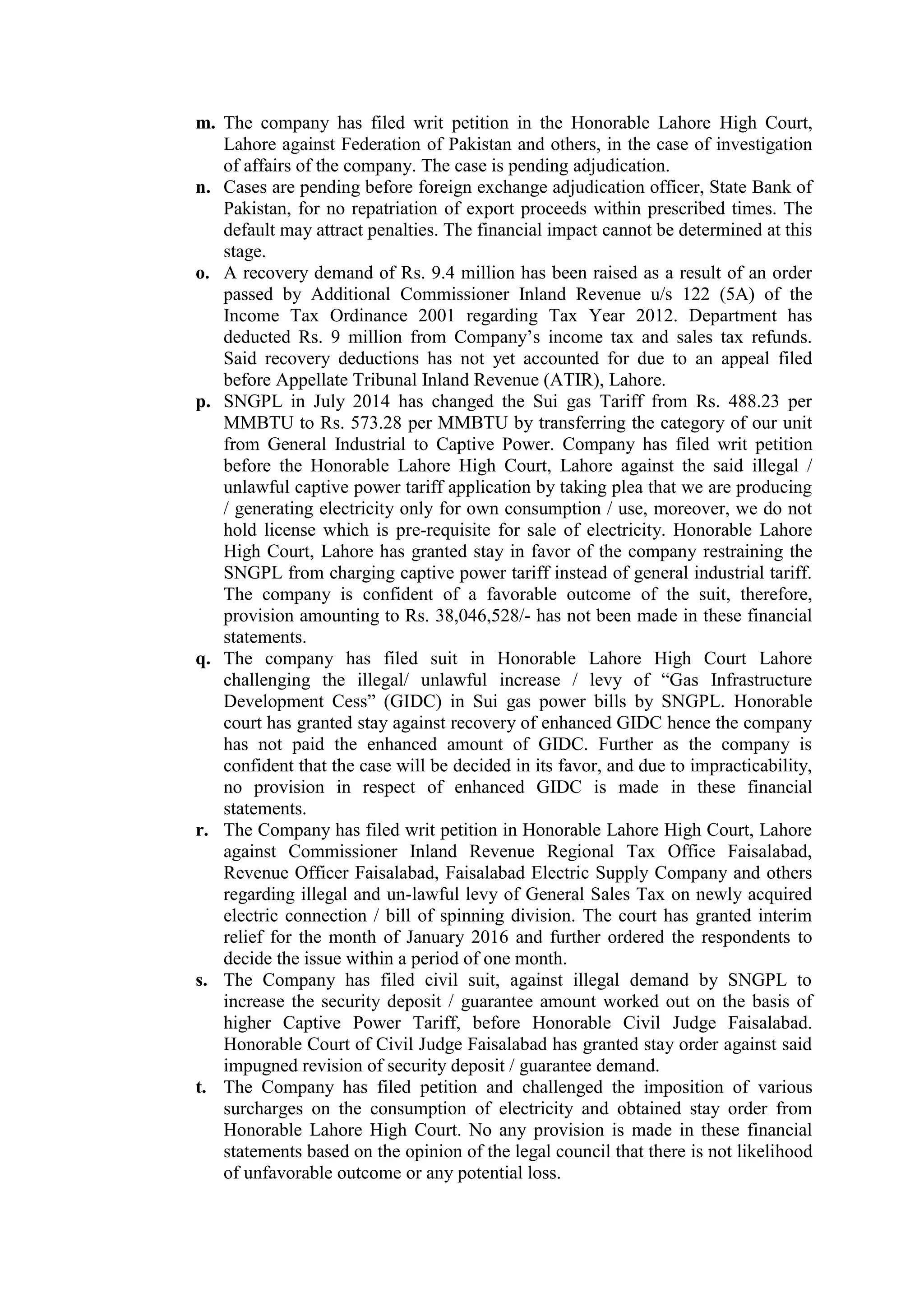 m. The company has filed writ petition in the Honorable Lahore High Court,
Lahore against Federation of Pakistan and others, in the case of investigation
of affairs of the company. The case is pending adjudication.
n. Cases are pending before foreign exchange adjudication officer, State Bank of
Pakistan, for no repatriation of export proceeds within prescribed times. The
default may attract penalties. The financial impact cannot be determined at this
stage.
o. A recovery demand of Rs. 9.4 million has been raised as a result of an order
passed by Additional Commissioner Inland Revenue u/s 122 (5A) of the
Income Tax Ordinance 2001 regarding Tax Year 2012. Department has
deducted Rs. 9 million from Company’s income tax and sales tax refunds.
Said recovery deductions has not yet accounted for due to an appeal filed
before Appellate Tribunal Inland Revenue (ATIR), Lahore.
p. SNGPL in July 2014 has changed the Sui gas Tariff from Rs. 488.23 per
MMBTU to Rs. 573.28 per MMBTU by transferring the category of our unit
from General Industrial to Captive Power. Company has filed writ petition
before the Honorable Lahore High Court, Lahore against the said illegal /
unlawful captive power tariff application by taking plea that we are producing
/ generating electricity only for own consumption / use, moreover, we do not
hold license which is pre-requisite for sale of electricity. Honorable Lahore
High Court, Lahore has granted stay in favor of the company restraining the
SNGPL from charging captive power tariff instead of general industrial tariff.
The company is confident of a favorable outcome of the suit, therefore,
provision amounting to Rs. 38,046,528/- has not been made in these financial
statements.
q. The company has filed suit in Honorable Lahore High Court Lahore
challenging the illegal/ unlawful increase / levy of “Gas Infrastructure
Development Cess” (GIDC) in Sui gas power bills by SNGPL. Honorable
court has granted stay against recovery of enhanced GIDC hence the company
has not paid the enhanced amount of GIDC. Further as the company is
confident that the case will be decided in its favor, and due to impracticability,
no provision in respect of enhanced GIDC is made in these financial
statements.
r. The Company has filed writ petition in Honorable Lahore High Court, Lahore
against Commissioner Inland Revenue Regional Tax Office Faisalabad,
Revenue Officer Faisalabad, Faisalabad Electric Supply Company and others
regarding illegal and un-lawful levy of General Sales Tax on newly acquired
electric connection / bill of spinning division. The court has granted interim
relief for the month of January 2016 and further ordered the respondents to
decide the issue within a period of one month.
s. The Company has filed civil suit, against illegal demand by SNGPL to
increase the security deposit / guarantee amount worked out on the basis of
higher Captive Power Tariff, before Honorable Civil Judge Faisalabad.
Honorable Court of Civil Judge Faisalabad has granted stay order against said
impugned revision of security deposit / guarantee demand.
t. The Company has filed petition and challenged the imposition of various
surcharges on the consumption of electricity and obtained stay order from
Honorable Lahore High Court. No any provision is made in these financial
statements based on the opinion of the legal council that there is not likelihood
of unfavorable outcome or any potential loss.
 