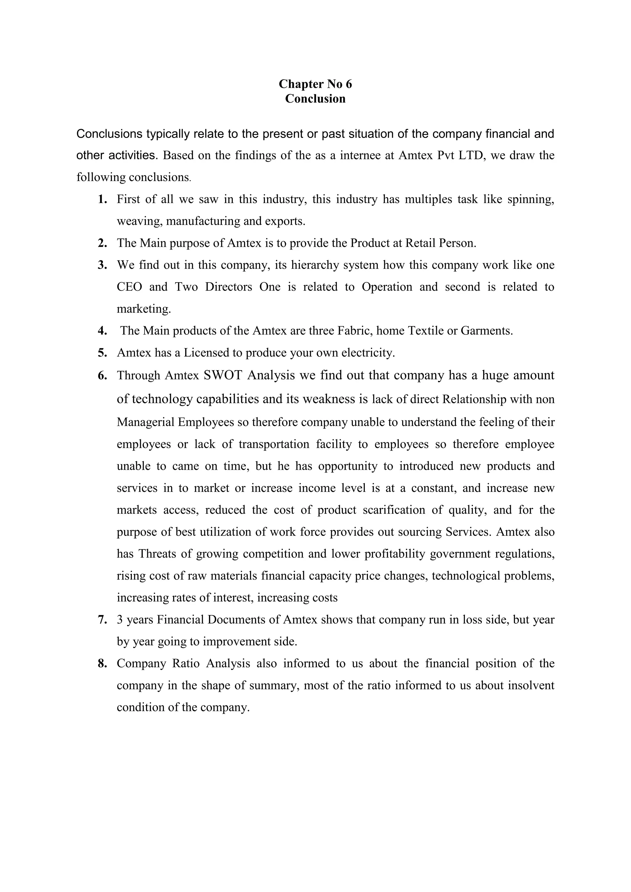 Chapter No 6
Conclusion
Conclusions typically relate to the present or past situation of the company financial and
other activities. Based on the findings of the as a internee at Amtex Pvt LTD, we draw the
following conclusions.
1. First of all we saw in this industry, this industry has multiples task like spinning,
weaving, manufacturing and exports.
2. The Main purpose of Amtex is to provide the Product at Retail Person.
3. We find out in this company, its hierarchy system how this company work like one
CEO and Two Directors One is related to Operation and second is related to
marketing.
4. The Main products of the Amtex are three Fabric, home Textile or Garments.
5. Amtex has a Licensed to produce your own electricity.
6. Through Amtex SWOT Analysis we find out that company has a huge amount
of technology capabilities and its weakness is lack of direct Relationship with non
Managerial Employees so therefore company unable to understand the feeling of their
employees or lack of transportation facility to employees so therefore employee
unable to came on time, but he has opportunity to introduced new products and
services in to market or increase income level is at a constant, and increase new
markets access, reduced the cost of product scarification of quality, and for the
purpose of best utilization of work force provides out sourcing Services. Amtex also
has Threats of growing competition and lower profitability government regulations,
rising cost of raw materials financial capacity price changes, technological problems,
increasing rates of interest, increasing costs
7. 3 years Financial Documents of Amtex shows that company run in loss side, but year
by year going to improvement side.
8. Company Ratio Analysis also informed to us about the financial position of the
company in the shape of summary, most of the ratio informed to us about insolvent
condition of the company.
 