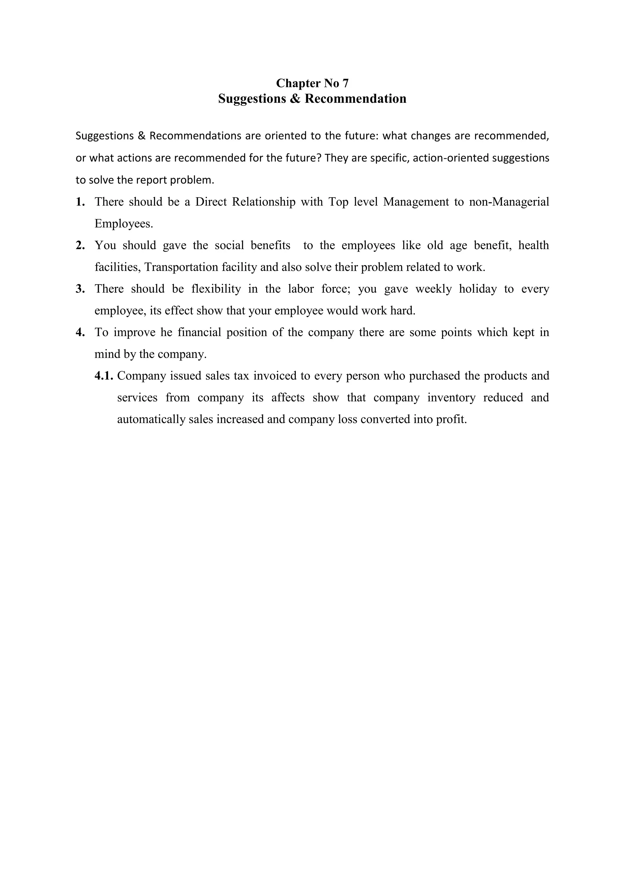 Chapter No 7
Suggestions & Recommendation
Suggestions & Recommendations are oriented to the future: what changes are recommended,
or what actions are recommended for the future? They are specific, action-oriented suggestions
to solve the report problem.
1. There should be a Direct Relationship with Top level Management to non-Managerial
Employees.
2. You should gave the social benefits to the employees like old age benefit, health
facilities, Transportation facility and also solve their problem related to work.
3. There should be flexibility in the labor force; you gave weekly holiday to every
employee, its effect show that your employee would work hard.
4. To improve he financial position of the company there are some points which kept in
mind by the company.
4.1. Company issued sales tax invoiced to every person who purchased the products and
services from company its affects show that company inventory reduced and
automatically sales increased and company loss converted into profit.
 