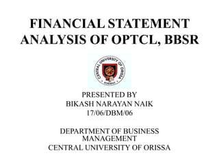 FINANCIAL STATEMENT
ANALYSIS OF OPTCL, BBSR
PRESENTED BY
BIKASH NARAYAN NAIK
17/06/DBM/06
DEPARTMENT OF BUSINESS
MANAGEMENT
CENTRAL UNIVERSITY OF ORISSA
 