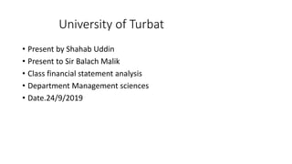 University of Turbat
• Present by Shahab Uddin
• Present to Sir Balach Malik
• Class financial statement analysis
• Department Management sciences
• Date.24/9/2019
 