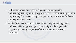 • 3. Судалгаанд авч үзсэн 2 үеийн санхүүгийн
тайлангуудын тухайн үзүүэллт, бүлэг хэсгийн бүтцийн
харьцангуй хэмжигдэхүүн хэрхэн өөрчлөгдөж байгааг
анхааран ажиглана.
• 4. Хийсэн тооцоолол, ажиглалт дээрээ тулгуурлан
тайлангийн үзүүлэлтүүд, хэсэг бүлгийн дүнгийн
агуулга утгын уялдаа холбоог ашиглан дүгнэлт
гаргана.
 