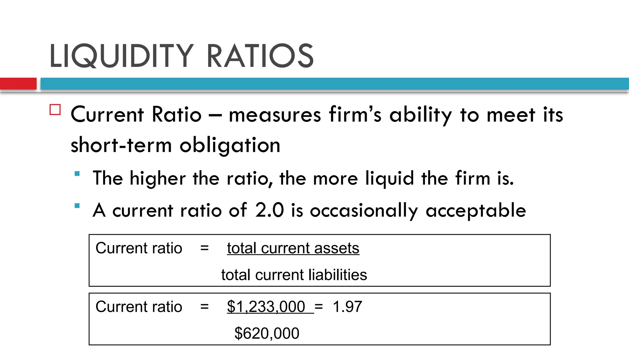 LIQUIDITY RATIOS
 Current Ratio – measures firm’s ability to meet its
short-term obligation
 The higher the ratio, the more liquid the firm is.
 A current ratio of 2.0 is occasionally acceptable
Current ratio = total current assets
total current liabilities
Current ratio = $1,233,000 = 1.97
$620,000
 