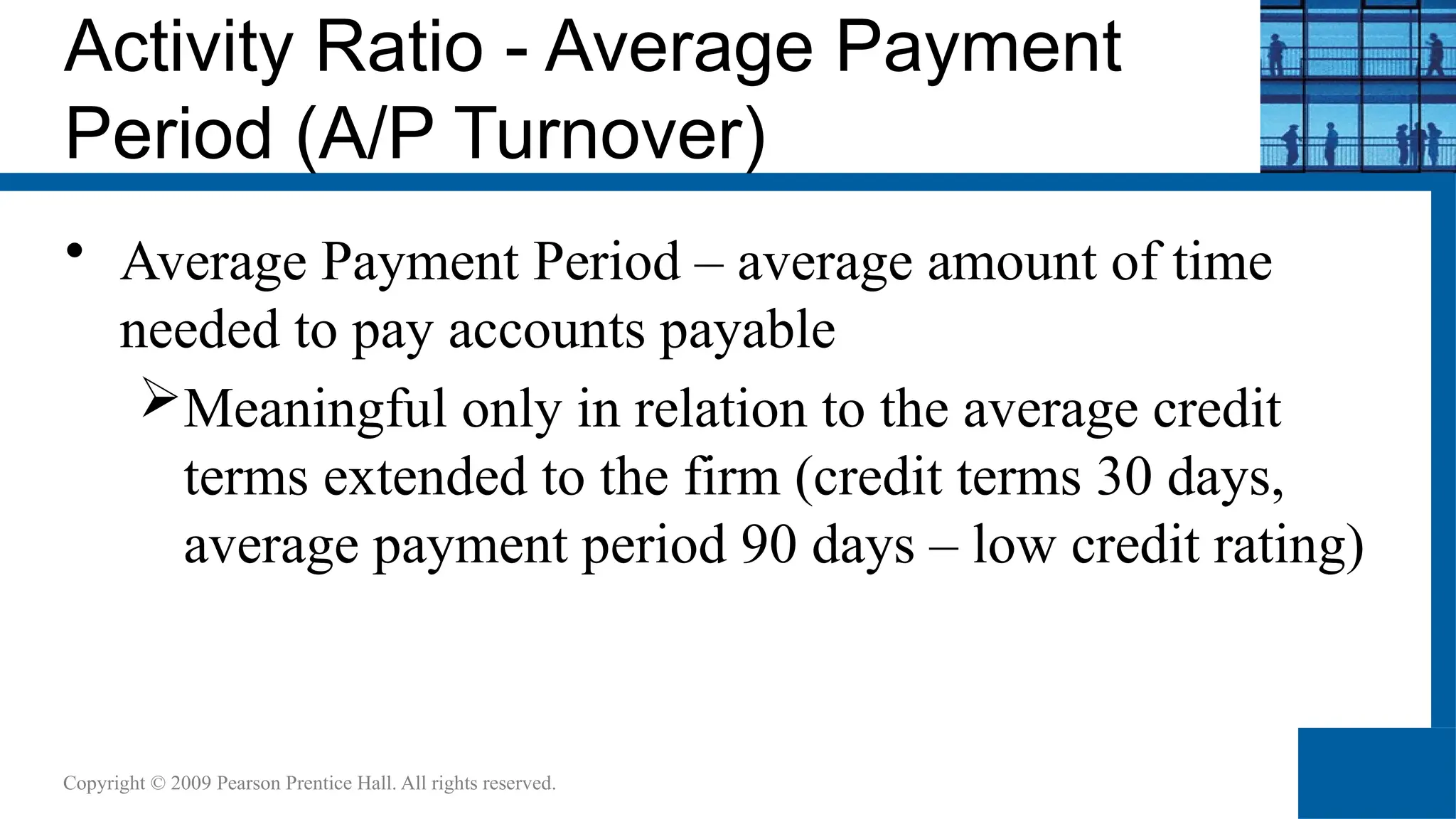 Activity Ratio - Average Payment
Period (A/P Turnover)
• Average Payment Period – average amount of time
needed to pay accounts payable
Meaningful only in relation to the average credit
terms extended to the firm (credit terms 30 days,
average payment period 90 days – low credit rating)
Copyright © 2009 Pearson Prentice Hall. All rights reserved.
 