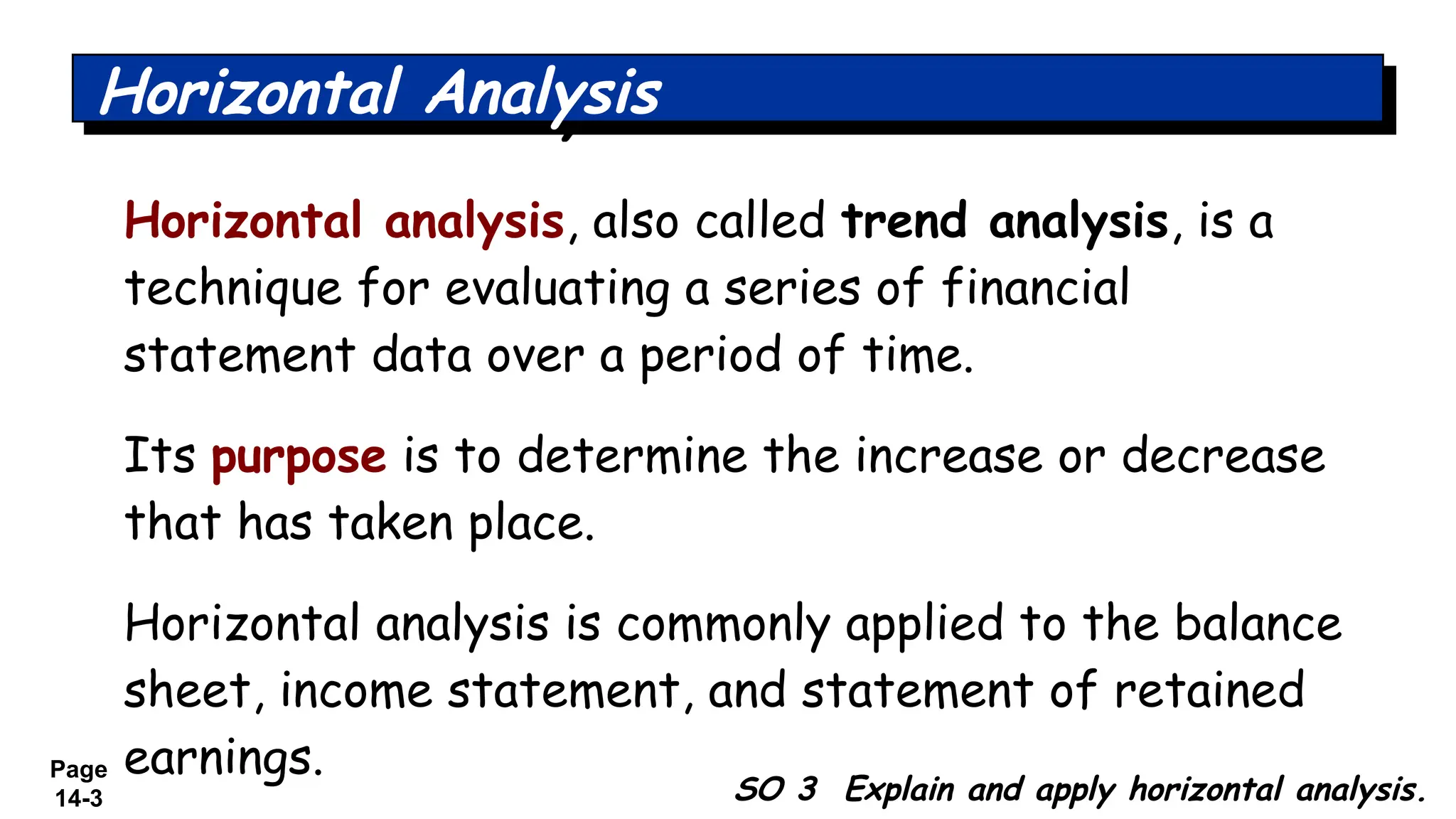Page
14-3 SO 3 Explain and apply horizontal analysis.
Horizontal Analysis
Horizontal analysis, also called trend analysis, is a
technique for evaluating a series of financial
statement data over a period of time.
Its purpose is to determine the increase or decrease
that has taken place.
Horizontal analysis is commonly applied to the balance
sheet, income statement, and statement of retained
earnings.
 