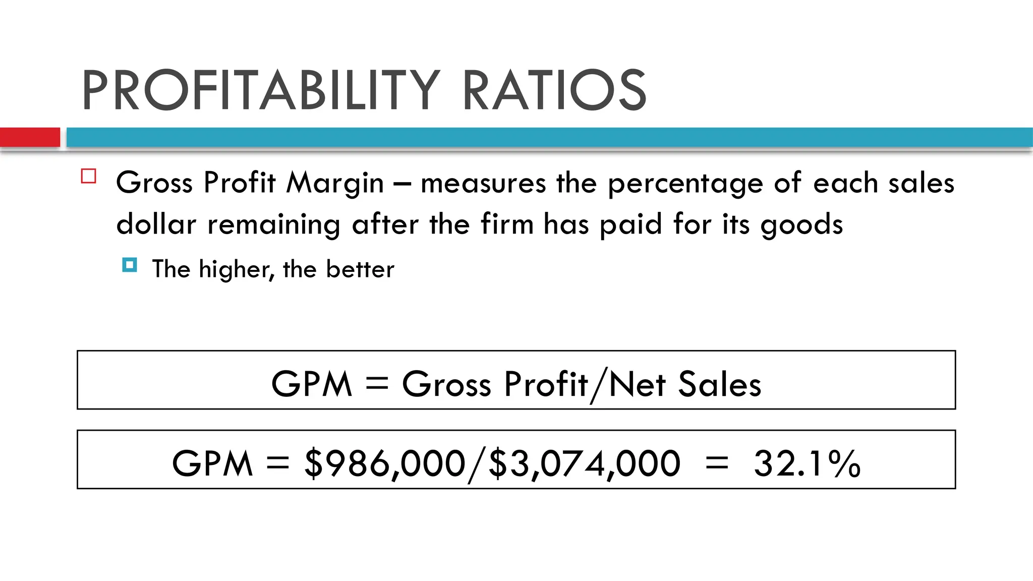 PROFITABILITY RATIOS
 Gross Profit Margin – measures the percentage of each sales
dollar remaining after the firm has paid for its goods
 The higher, the better
GPM = Gross Profit/Net Sales
GPM = $986,000/$3,074,000 = 32.1%
 