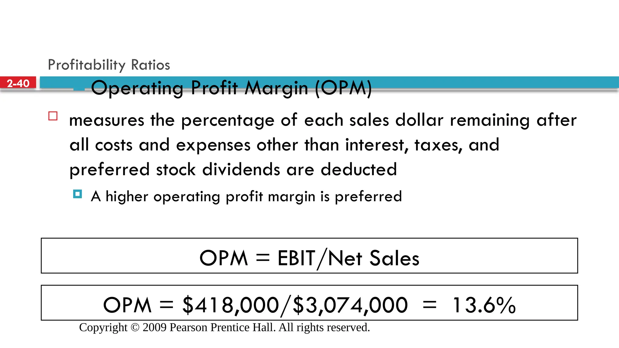 Copyright © 2009 Pearson Prentice Hall. All rights reserved.
2-40
OPM = EBIT/Net Sales
OPM = $418,000/$3,074,000 = 13.6%
Profitability Ratios
 Operating Profit Margin (OPM)
 measures the percentage of each sales dollar remaining after
all costs and expenses other than interest, taxes, and
preferred stock dividends are deducted
 A higher operating profit margin is preferred
 