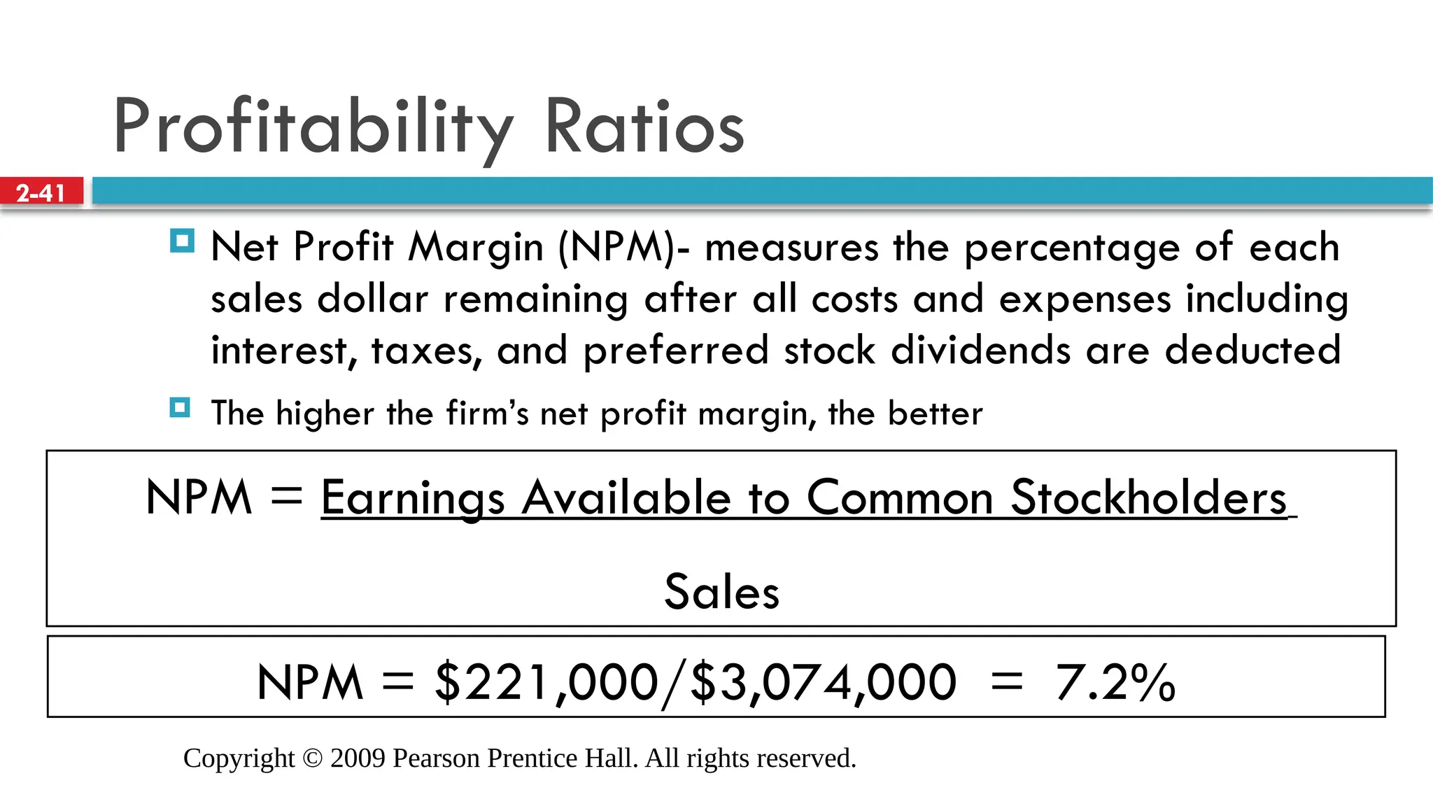 Copyright © 2009 Pearson Prentice Hall. All rights reserved.
2-41
NPM = Earnings Available to Common Stockholders
Sales
NPM = $221,000/$3,074,000 = 7.2%
Profitability Ratios
 Net Profit Margin (NPM)- measures the percentage of each
sales dollar remaining after all costs and expenses including
interest, taxes, and preferred stock dividends are deducted
 The higher the firm’s net profit margin, the better
 