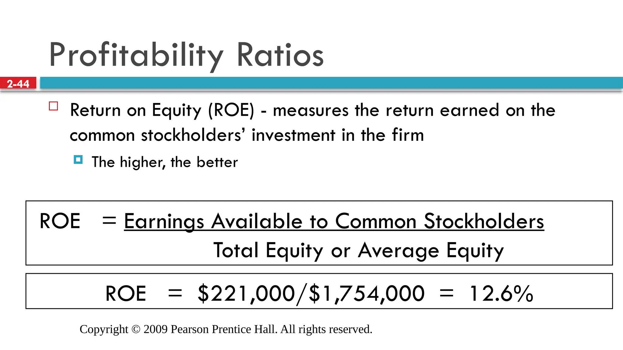 Copyright © 2009 Pearson Prentice Hall. All rights reserved.
2-44
ROE = $221,000/$1,754,000 = 12.6%
ROE = Earnings Available to Common Stockholders
Total Equity or Average Equity
Profitability Ratios
 Return on Equity (ROE) - measures the return earned on the
common stockholders’ investment in the firm
 The higher, the better
 
