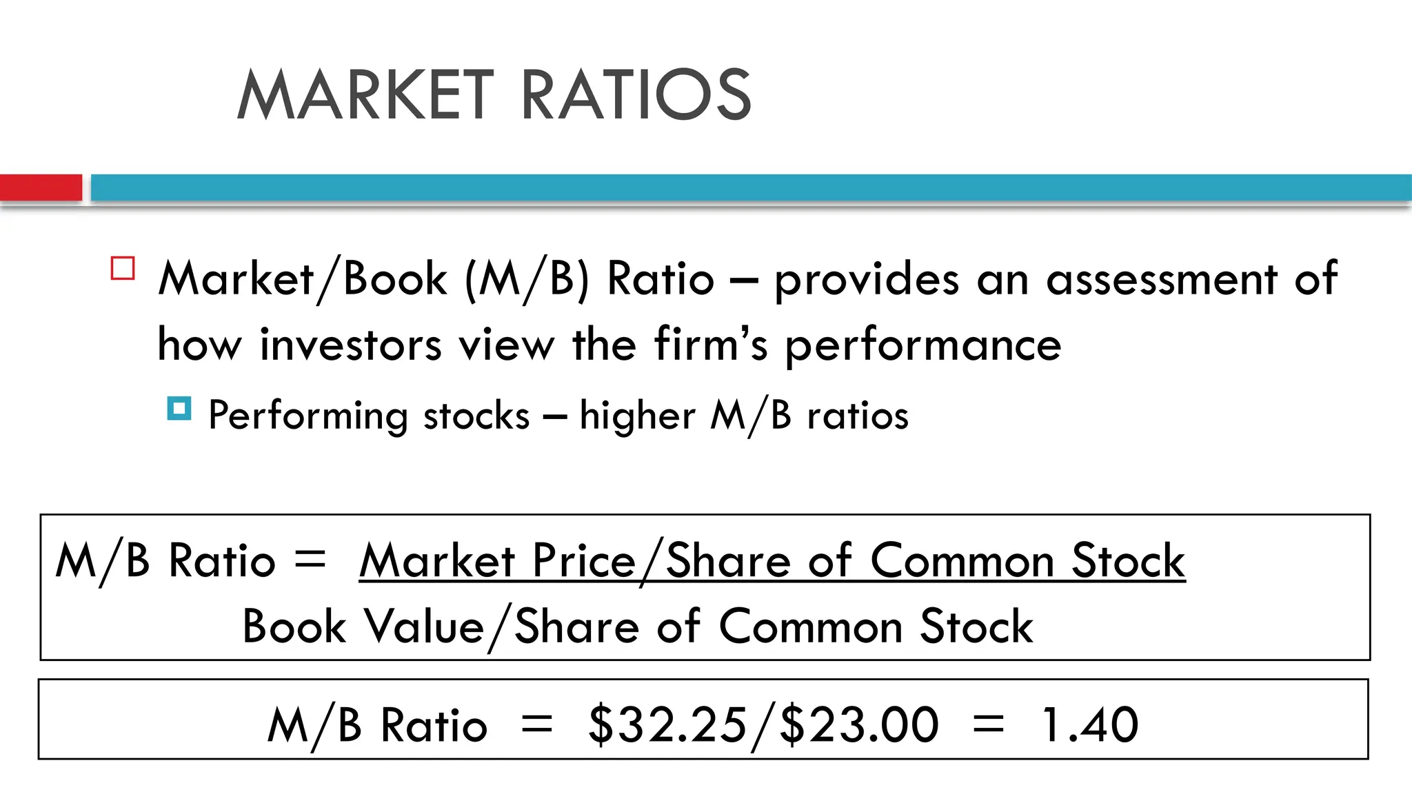 MARKET RATIOS
 Market/Book (M/B) Ratio – provides an assessment of
how investors view the firm’s performance
 Performing stocks – higher M/B ratios
M/B Ratio = Market Price/Share of Common Stock
Book Value/Share of Common Stock
M/B Ratio = $32.25/$23.00 = 1.40
 