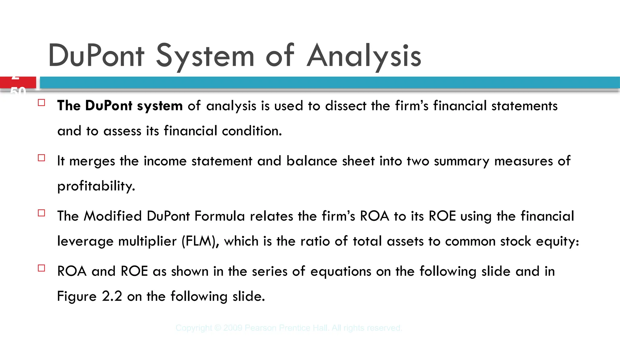 Copyright © 2009 Pearson Prentice Hall. All rights reserved.
2-
50
DuPont System of Analysis
 The DuPont system of analysis is used to dissect the firm’s financial statements
and to assess its financial condition.
 It merges the income statement and balance sheet into two summary measures of
profitability.
 The Modified DuPont Formula relates the firm’s ROA to its ROE using the financial
leverage multiplier (FLM), which is the ratio of total assets to common stock equity:
 ROA and ROE as shown in the series of equations on the following slide and in
Figure 2.2 on the following slide.
 