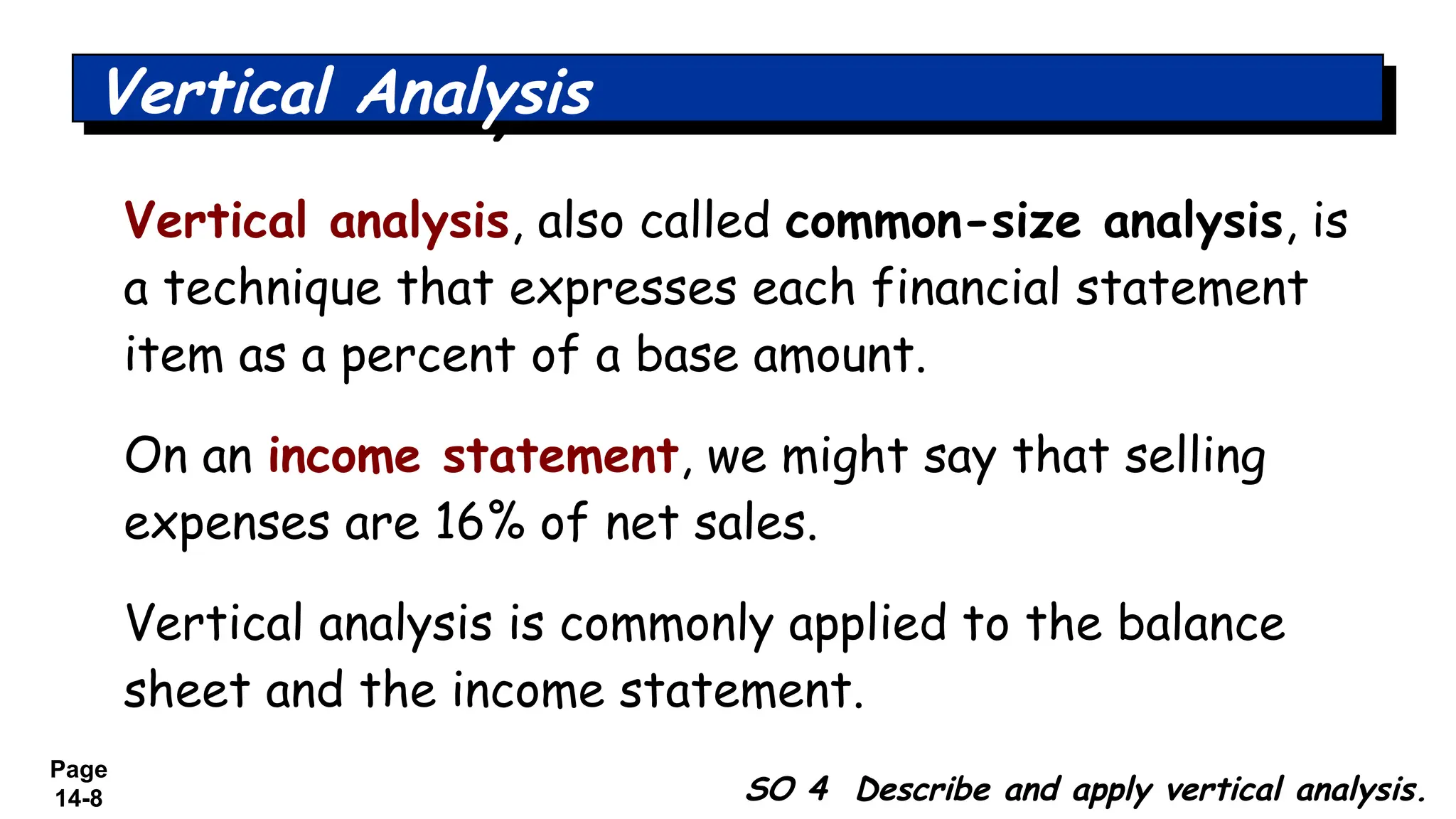 Page
14-8 SO 4 Describe and apply vertical analysis.
Vertical Analysis
Vertical analysis, also called common-size analysis, is
a technique that expresses each financial statement
item as a percent of a base amount.
On an income statement, we might say that selling
expenses are 16% of net sales.
Vertical analysis is commonly applied to the balance
sheet and the income statement.
 