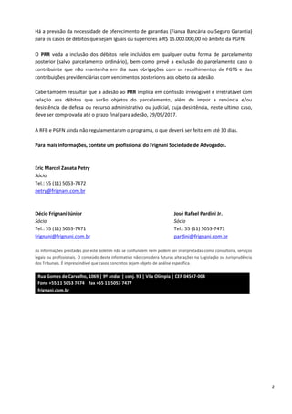 2
Há a previsão da necessidade de oferecimento de garantias (Fiança Bancária ou Seguro Garantia)
para os casos de débitos que sejam iguais ou superiores a R$ 15.000.000,00 no âmbito da PGFN.
O PRR veda a inclusão dos débitos nele incluídos em qualquer outra forma de parcelamento
posterior (salvo parcelamento ordinário), bem como prevê a exclusão do parcelamento caso o
contribuinte que não mantenha em dia suas obrigações com os recolhimentos de FGTS e das
contribuições previdenciárias com vencimentos posteriores aos objeto da adesão.
Cabe também ressaltar que a adesão ao PRR implica em confissão irrevogável e irretratável com
relação aos débitos que serão objetos do parcelamento, além de impor a renúncia e/ou
desistência de defesa ou recurso administrativo ou judicial, cuja desistência, neste ultimo caso,
deve ser comprovada até o prazo final para adesão, 29/09/2017.
A RFB e PGFN ainda não regulamentaram o programa, o que deverá ser feito em até 30 dias.
Para mais informações, contate um profissional do Frignani Sociedade de Advogados.
Eric Marcel Zanata Petry
Sócio
Tel.: 55 (11) 5053-7472
petry@frignani.com.br
Décio Frignani Júnior José Rafael Pardini Jr.
Sócio Sócio
Tel.: 55 (11) 5053-7471 Tel.: 55 (11) 5053-7473
frignani@frignani.com.br pardini@frignani.com.br
As informações prestadas por este boletim não se confundem nem podem ser interpretadas como consultoria, serviços
legais ou profissionais. O conteúdo deste informativo não considera futuras alterações na Legislação ou Jurisprudência
dos Tribunais. É imprescindível que casos concretos sejam objeto de análise específica.
Rua Gomes de Carvalho, 1069 | 9º andar | conj. 93 | Vila Olímpia | CEP 04547-004
Fone +55 11 5053 7474 fax +55 11 5053 7477
frignani.com.br
 