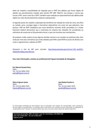 3
deles diz respeito à possibilidade de migração para o PERT dos débitos que foram objeto de
adesão aos parcelamentos trazidos pelo extinto PRT (MP 766/17). Isso porque a norma que
trouxe o PRT, assim como faz o PERT, também trazia vedação ao reparcelamento dos débitos dele
objeto em casos de parcelamentos especiais subsequentes.
O segundo ponto diz respeito à aplicação dos benefícios de redução de multa de mora, de ofício
ou isolada, juros, encargos legais e honorários advocatícios nos casos em que aplicáveis. Isso
porque a MP do PERT estabelece que esses benefícios somente serão concedidos se o Poder
Executivo Federal demonstrar que a estimativa do impacto das reduções foi considerada na
estimativa de receita da Lei Orçamentária Anual, o que traz incerteza aos contribuintes.
De qualquer modo, espera-se que algumas dúvidas venham a ser sanadas nos próximos dias, bem
ainda por meio dos normativos que serão editados pela RFB e pela PGFN no prazo de 30 dias com
vistas a regulamentar a adesão ao PERT.
Deixamos o link da MP para consulta: http://www.planalto.gov.br/ccivil_03/_ato2015-
2018/2017/Mpv/mpv783.htm
Para mais informações, contate um profissional do Frignani Sociedade de Advogados.
Eric Marcel Zanata Petry
Sócio
Tel.: 55 (11) 5053-7472
petry@frignani.com.br
Décio Frignani Júnior José Rafael Pardini Jr.
Sócio Sócio
Tel.: 55 (11) 5053-7471 Tel.: 55 (11) 5053-7473
frignani@frignani.com.br pardini@frignani.com.br
As informações prestadas por este boletim não se confundem nem podem ser interpretadas como consultoria,
serviços legais ou profissionais. O conteúdo deste informativo não considera futuras alterações na Legislação ou
Jurisprudência dos Tribunais. É imprescindível que casos concretos sejam objeto de análise específica.
Rua Gomes de Carvalho, 1069 | 9º andar | conj. 93 | Vila Olímpia | CEP 04547-004
Fone +55 11 5053 7474 fax +55 11 5053 7477
frignani.com.br
 