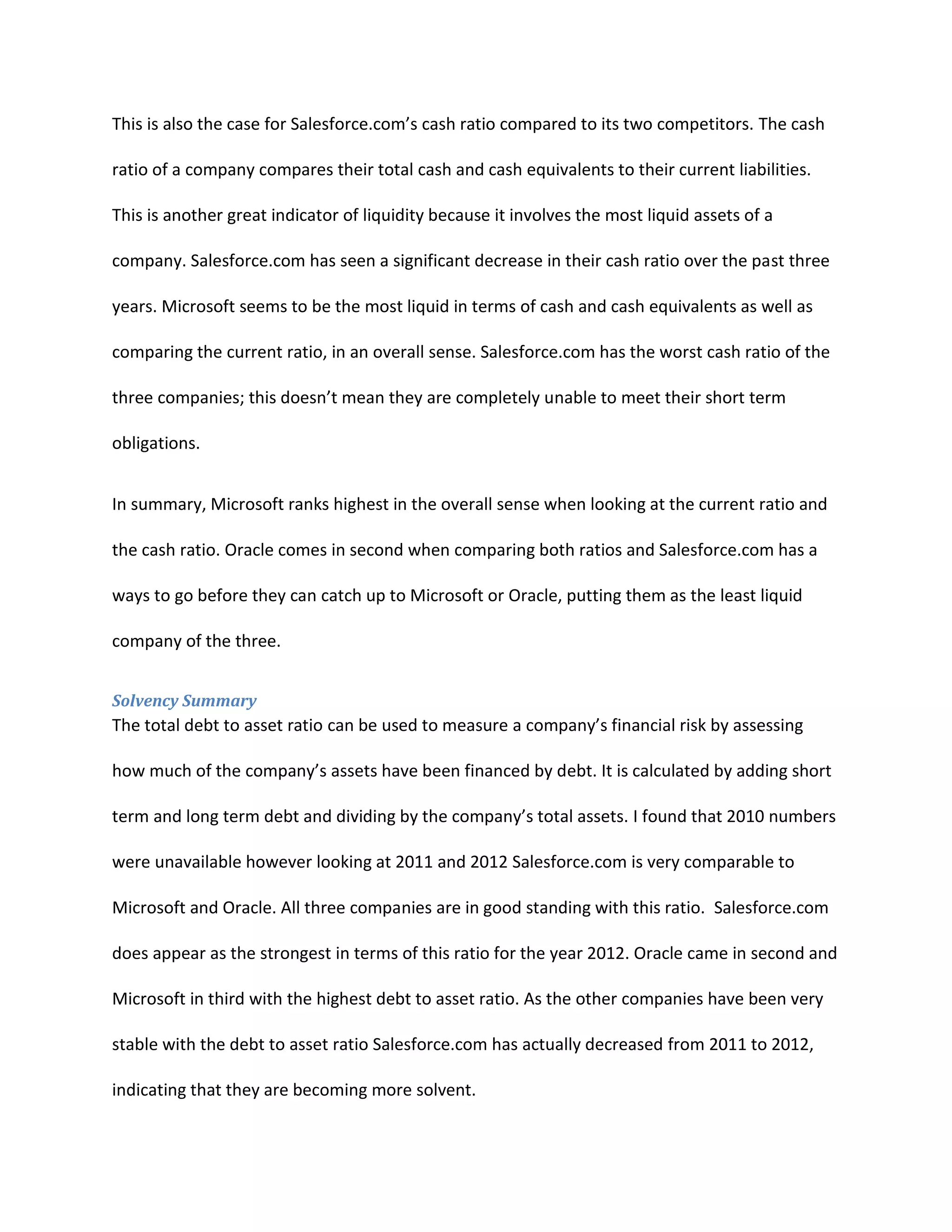 This is also the case for Salesforce.com&rsquo;s cash ratio compared to its two competitors. The cash
ratio of a company compares their total cash and cash equivalents to their current liabilities.
This is another great indicator of liquidity because it involves the most liquid assets of a
company. Salesforce.com has seen a significant decrease in their cash ratio over the past three
years. Microsoft seems to be the most liquid in terms of cash and cash equivalents as well as
comparing the current ratio, in an overall sense. Salesforce.com has the worst cash ratio of the
three companies; this doesn&rsquo;t mean they are completely unable to meet their short term
obligations.
In summary, Microsoft ranks highest in the overall sense when looking at the current ratio and
the cash ratio. Oracle comes in second when comparing both ratios and Salesforce.com has a
ways to go before they can catch up to Microsoft or Oracle, putting them as the least liquid
company of the three.
Solvency Summary

The total debt to asset ratio can be used to measure a company&rsquo;s financial risk by assessing
how much of the company&rsquo;s assets have been financed by debt. It is calculated by adding short
term and long term debt and dividing by the company&rsquo;s total assets. I found that 2010 numbers
were unavailable however looking at 2011 and 2012 Salesforce.com is very comparable to
Microsoft and Oracle. All three companies are in good standing with this ratio. Salesforce.com
does appear as the strongest in terms of this ratio for the year 2012. Oracle came in second and
Microsoft in third with the highest debt to asset ratio. As the other companies have been very
stable with the debt to asset ratio Salesforce.com has actually decreased from 2011 to 2012,
indicating that they are becoming more solvent.

 