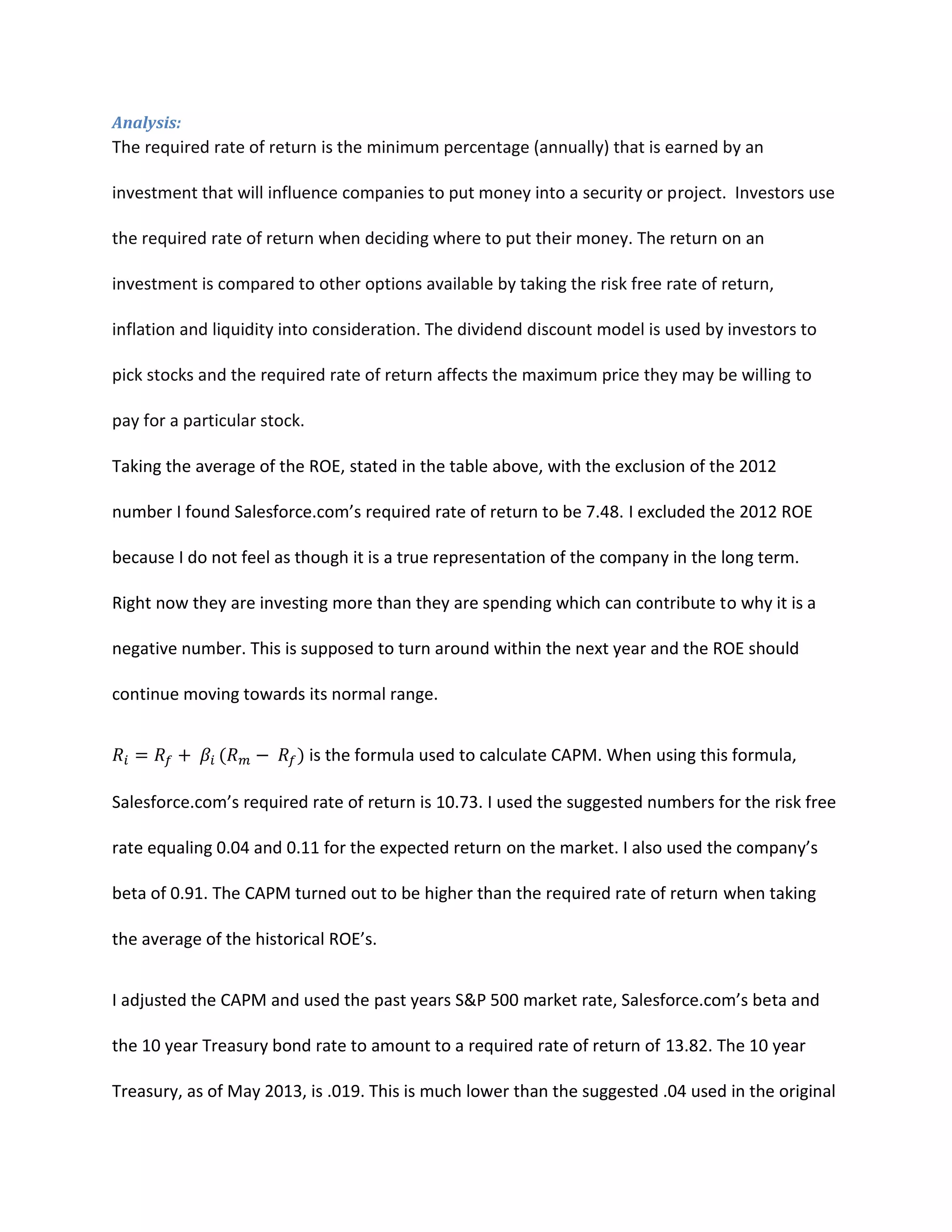 Analysis:

The required rate of return is the minimum percentage (annually) that is earned by an
investment that will influence companies to put money into a security or project. Investors use
the required rate of return when deciding where to put their money. The return on an
investment is compared to other options available by taking the risk free rate of return,
inflation and liquidity into consideration. The dividend discount model is used by investors to
pick stocks and the required rate of return affects the maximum price they may be willing to
pay for a particular stock.
Taking the average of the ROE, stated in the table above, with the exclusion of the 2012
number I found Salesforce.com&rsquo;s required rate of return to be 7.48. I excluded the 2012 ROE
because I do not feel as though it is a true representation of the company in the long term.
Right now they are investing more than they are spending which can contribute to why it is a
negative number. This is supposed to turn around within the next year and the ROE should
continue moving towards its normal range.
is the formula used to calculate CAPM. When using this formula,
Salesforce.com&rsquo;s required rate of return is 10.73. I used the suggested numbers for the risk free
rate equaling 0.04 and 0.11 for the expected return on the market. I also used the company&rsquo;s
beta of 0.91. The CAPM turned out to be higher than the required rate of return when taking
the average of the historical ROE&rsquo;s.
I adjusted the CAPM and used the past years S&P 500 market rate, Salesforce.com&rsquo;s beta and
the 10 year Treasury bond rate to amount to a required rate of return of 13.82. The 10 year
Treasury, as of May 2013, is .019. This is much lower than the suggested .04 used in the original

 