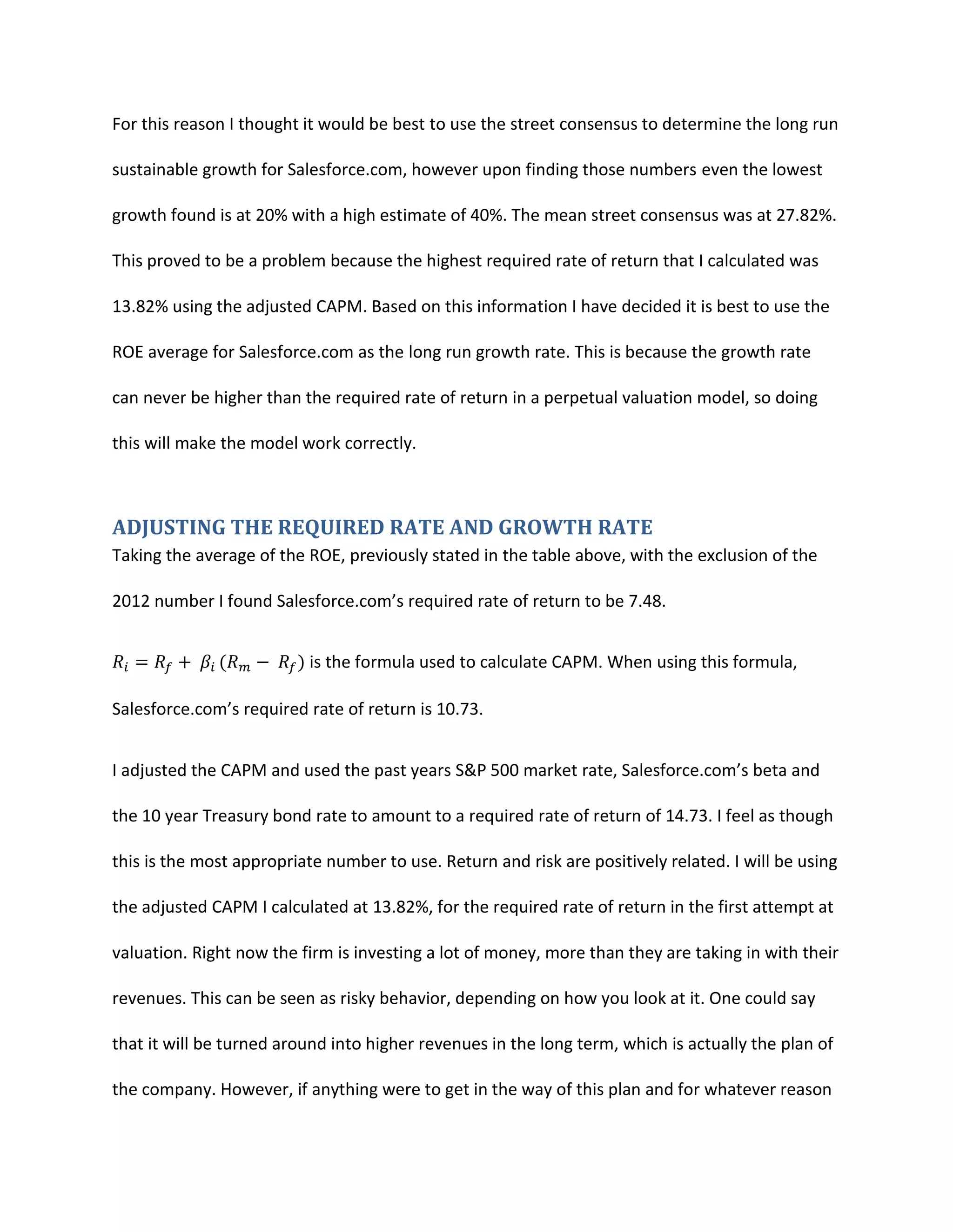 For this reason I thought it would be best to use the street consensus to determine the long run
sustainable growth for Salesforce.com, however upon finding those numbers even the lowest
growth found is at 20% with a high estimate of 40%. The mean street consensus was at 27.82%.
This proved to be a problem because the highest required rate of return that I calculated was
13.82% using the adjusted CAPM. Based on this information I have decided it is best to use the
ROE average for Salesforce.com as the long run growth rate. This is because the growth rate
can never be higher than the required rate of return in a perpetual valuation model, so doing
this will make the model work correctly.

ADJUSTING THE REQUIRED RATE AND GROWTH RATE
Taking the average of the ROE, previously stated in the table above, with the exclusion of the
2012 number I found Salesforce.com&rsquo;s required rate of return to be 7.48.
is the formula used to calculate CAPM. When using this formula,
Salesforce.com&rsquo;s required rate of return is 10.73.
I adjusted the CAPM and used the past years S&P 500 market rate, Salesforce.com&rsquo;s beta and
the 10 year Treasury bond rate to amount to a required rate of return of 14.73. I feel as though
this is the most appropriate number to use. Return and risk are positively related. I will be using
the adjusted CAPM I calculated at 13.82%, for the required rate of return in the first attempt at
valuation. Right now the firm is investing a lot of money, more than they are taking in with their
revenues. This can be seen as risky behavior, depending on how you look at it. One could say
that it will be turned around into higher revenues in the long term, which is actually the plan of
the company. However, if anything were to get in the way of this plan and for whatever reason

 