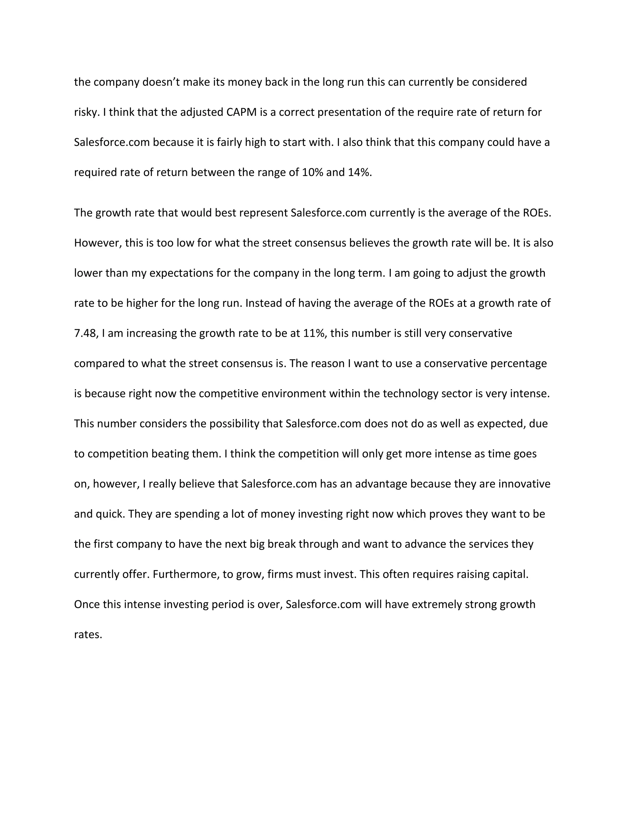 the company doesn&rsquo;t make its money back in the long run this can currently be considered
risky. I think that the adjusted CAPM is a correct presentation of the require rate of return for
Salesforce.com because it is fairly high to start with. I also think that this company could have a
required rate of return between the range of 10% and 14%.
The growth rate that would best represent Salesforce.com currently is the average of the ROEs.
However, this is too low for what the street consensus believes the growth rate will be. It is also
lower than my expectations for the company in the long term. I am going to adjust the growth
rate to be higher for the long run. Instead of having the average of the ROEs at a growth rate of
7.48, I am increasing the growth rate to be at 11%, this number is still very conservative
compared to what the street consensus is. The reason I want to use a conservative percentage
is because right now the competitive environment within the technology sector is very intense.
This number considers the possibility that Salesforce.com does not do as well as expected, due
to competition beating them. I think the competition will only get more intense as time goes
on, however, I really believe that Salesforce.com has an advantage because they are innovative
and quick. They are spending a lot of money investing right now which proves they want to be
the first company to have the next big break through and want to advance the services they
currently offer. Furthermore, to grow, firms must invest. This often requires raising capital.
Once this intense investing period is over, Salesforce.com will have extremely strong growth
rates.

 